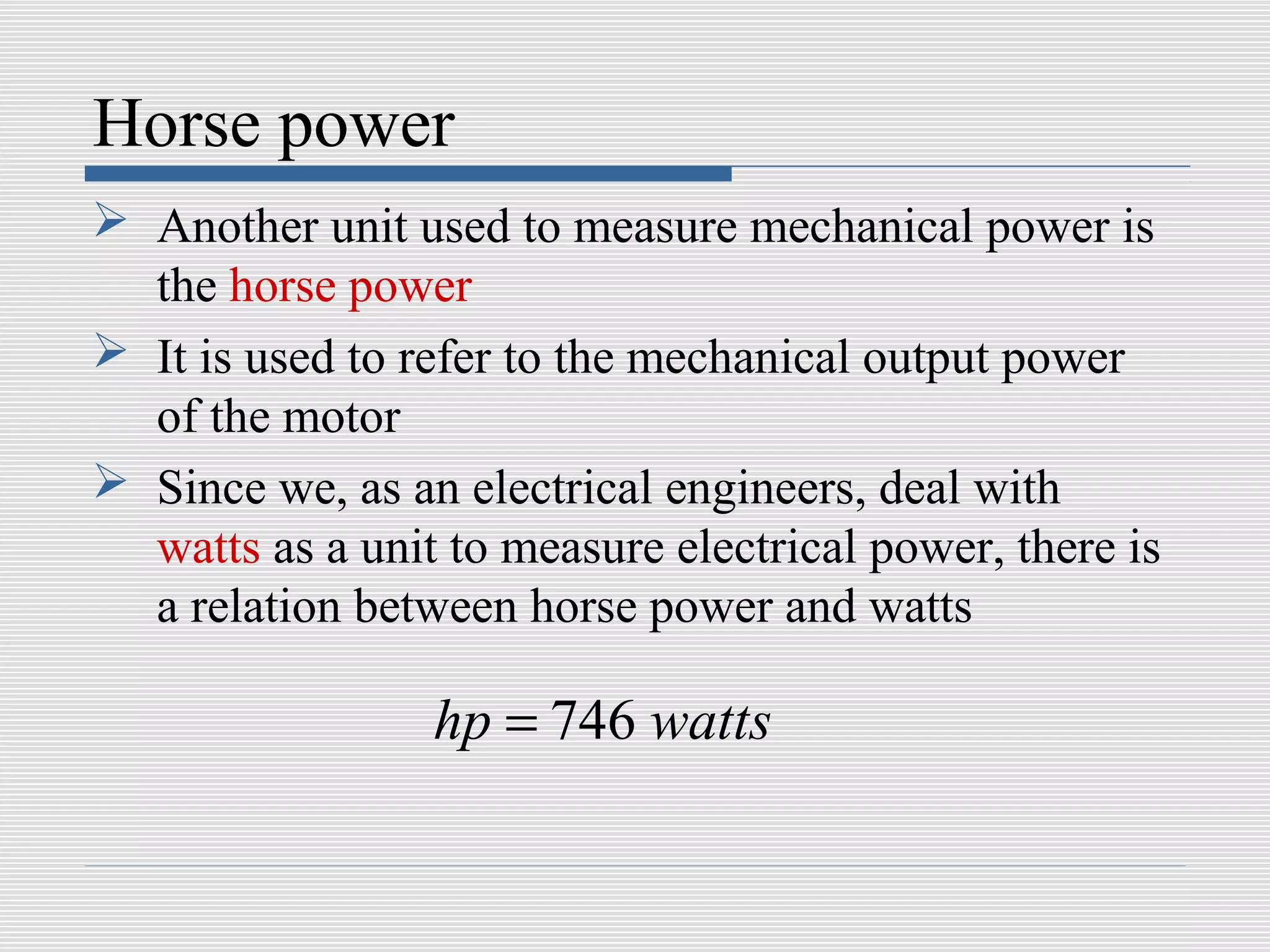 Horse power
 Another unit used to measure mechanical power is
  the horse power
 It is used to refer to the mechanical output power
  of the motor
 Since we, as an electrical engineers, deal with
  watts as a unit to measure electrical power, there is
  a relation between horse power and watts

                 hp = 746 watts
 