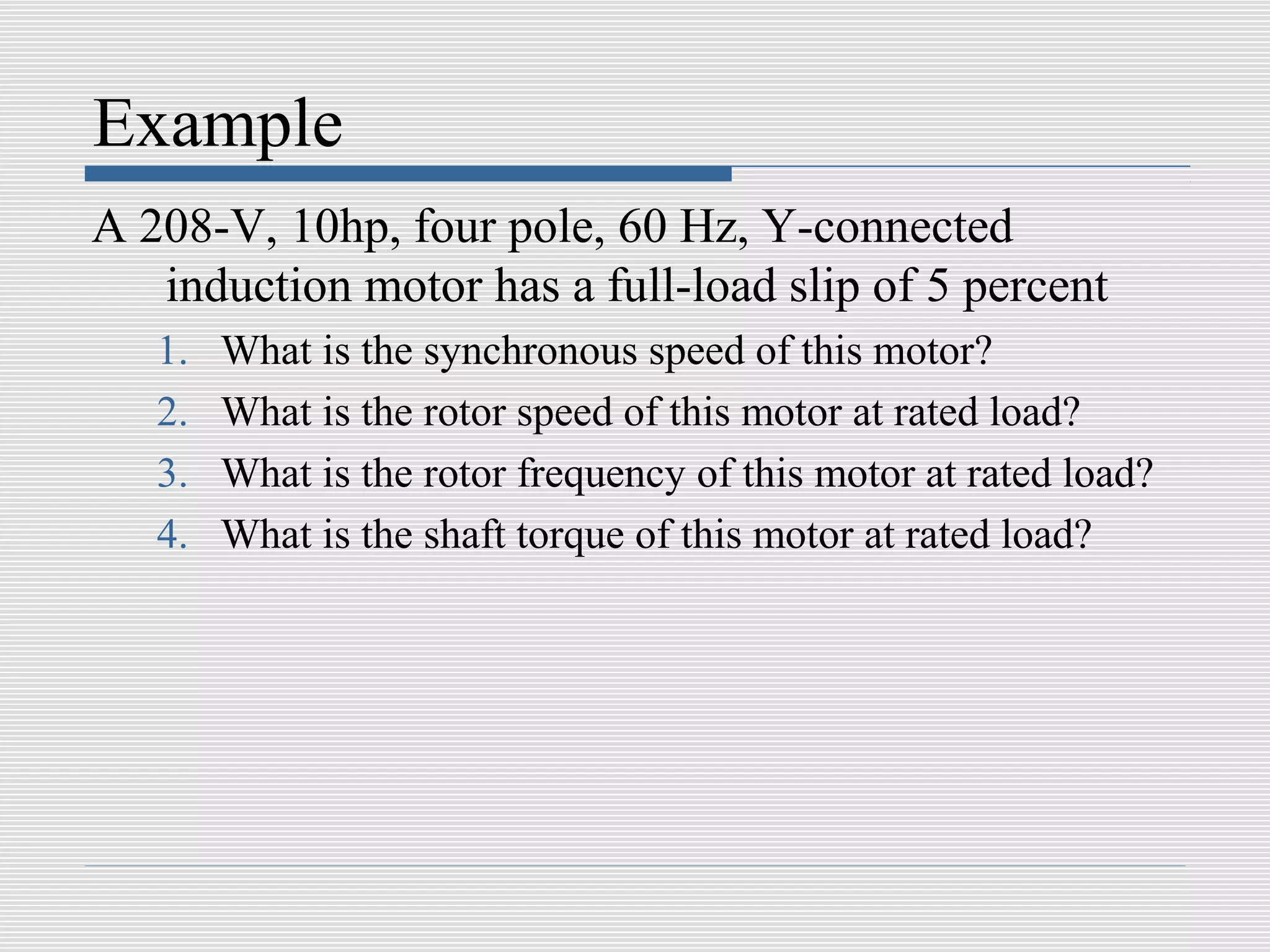 Example
A 208-V, 10hp, four pole, 60 Hz, Y-connected
   induction motor has a full-load slip of 5 percent
   1.   What is the synchronous speed of this motor?
   2.   What is the rotor speed of this motor at rated load?
   3.   What is the rotor frequency of this motor at rated load?
   4.   What is the shaft torque of this motor at rated load?
 
