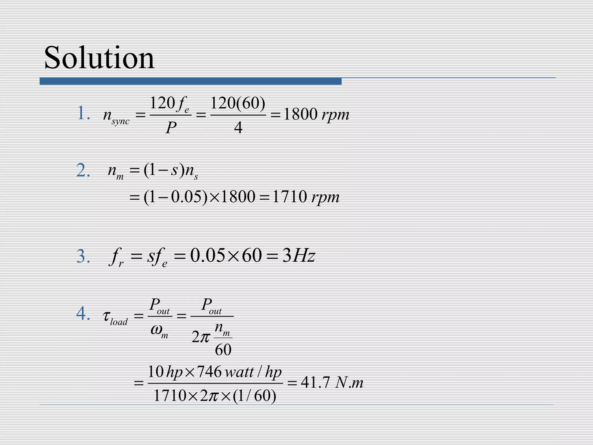 Solution
               120 f e 120(60)
  1. nsync   =        =        = 1800 rpm
                 P        4

  2. nm = (1 − s )ns
             = (1 − 0.05) ×1800 = 1710 rpm


  3.   f r = sf e = 0.05 × 60 = 3Hz

               Pout     Pout
  4. τ load =       =
               ωm 2π nm
                          60
               10 hp × 746 watt / hp
             =                       = 41.7 N .m
                1710 × 2π × (1/ 60)
 
