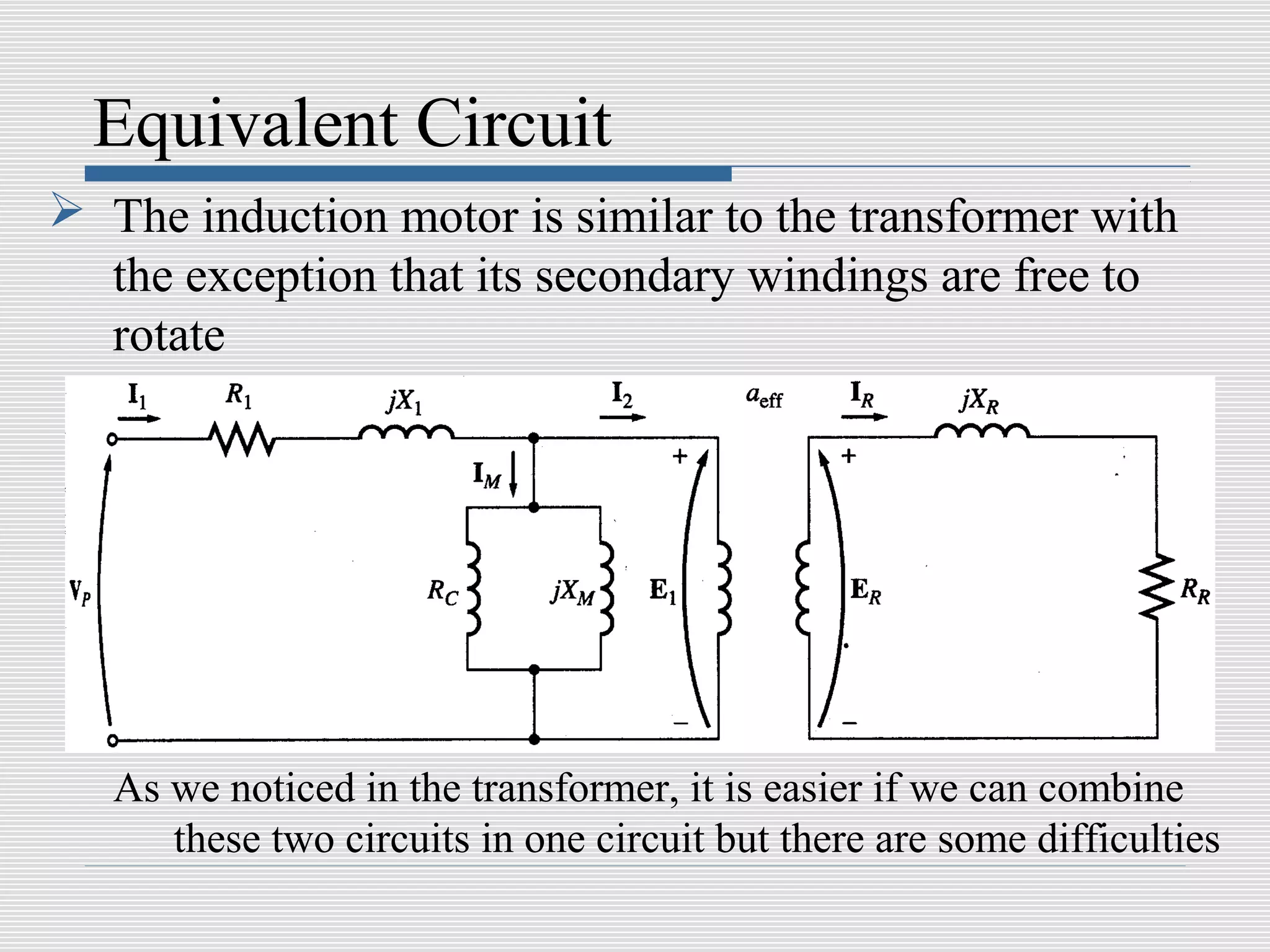 Equivalent Circuit
 The induction motor is similar to the transformer with
  the exception that its secondary windings are free to
  rotate




   As we noticed in the transformer, it is easier if we can combine
      these two circuits in one circuit but there are some difficulties
 