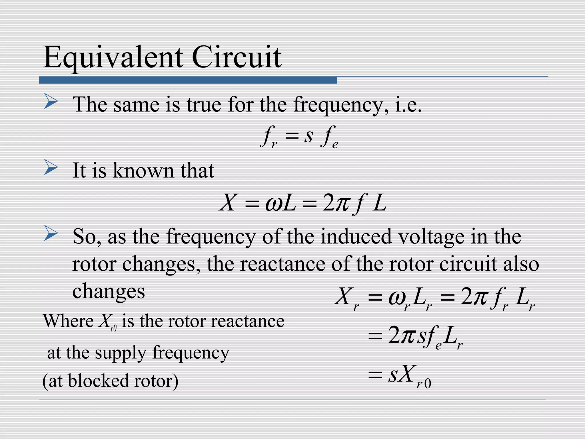 Equivalent Circuit
 The same is true for the frequency, i.e.
                             fr = s fe
 It is known that
                       X = ω L = 2π f L
 So, as the frequency of the induced voltage in the
  rotor changes, the reactance of the rotor circuit also
  changes                       X = ω L = 2π f L
                                         r       r   r      r   r
Where Xr0 is the rotor reactance
                                             = 2π sf e Lr
 at the supply frequency
(at blocked rotor)                           = sX r 0
 