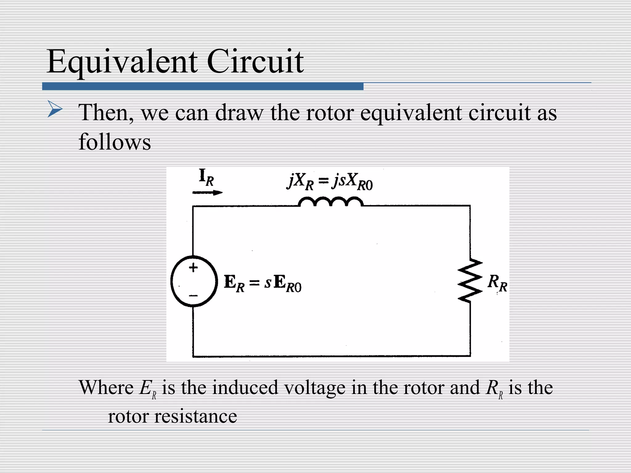 Equivalent Circuit
 Then, we can draw the rotor equivalent circuit as
  follows




   Where ER is the induced voltage in the rotor and RR is the
     rotor resistance
 
