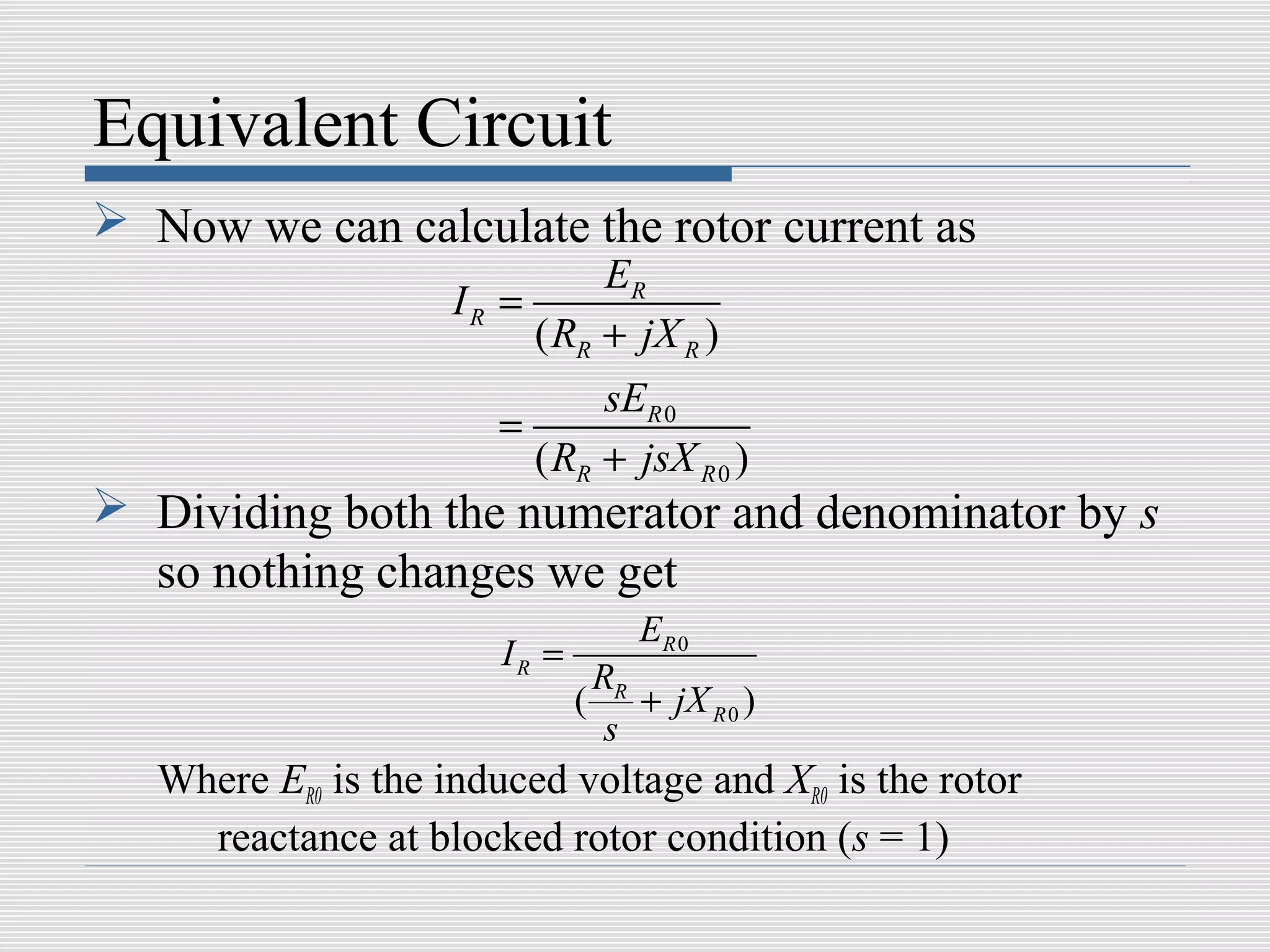 Equivalent Circuit
 Now we can calculate the rotor current as
                               ER
                     IR =
                          ( RR + jX R )
                               sER 0
                        =
                          ( RR + jsX R 0 )
 Dividing both the numerator and denominator by s
  so nothing changes we get
                                      ER 0
                        IR =
                                   RR
                               (      + jX R 0 )
                                    s
   Where ER0 is the induced voltage and XR0 is the rotor
     reactance at blocked rotor condition (s = 1)
 