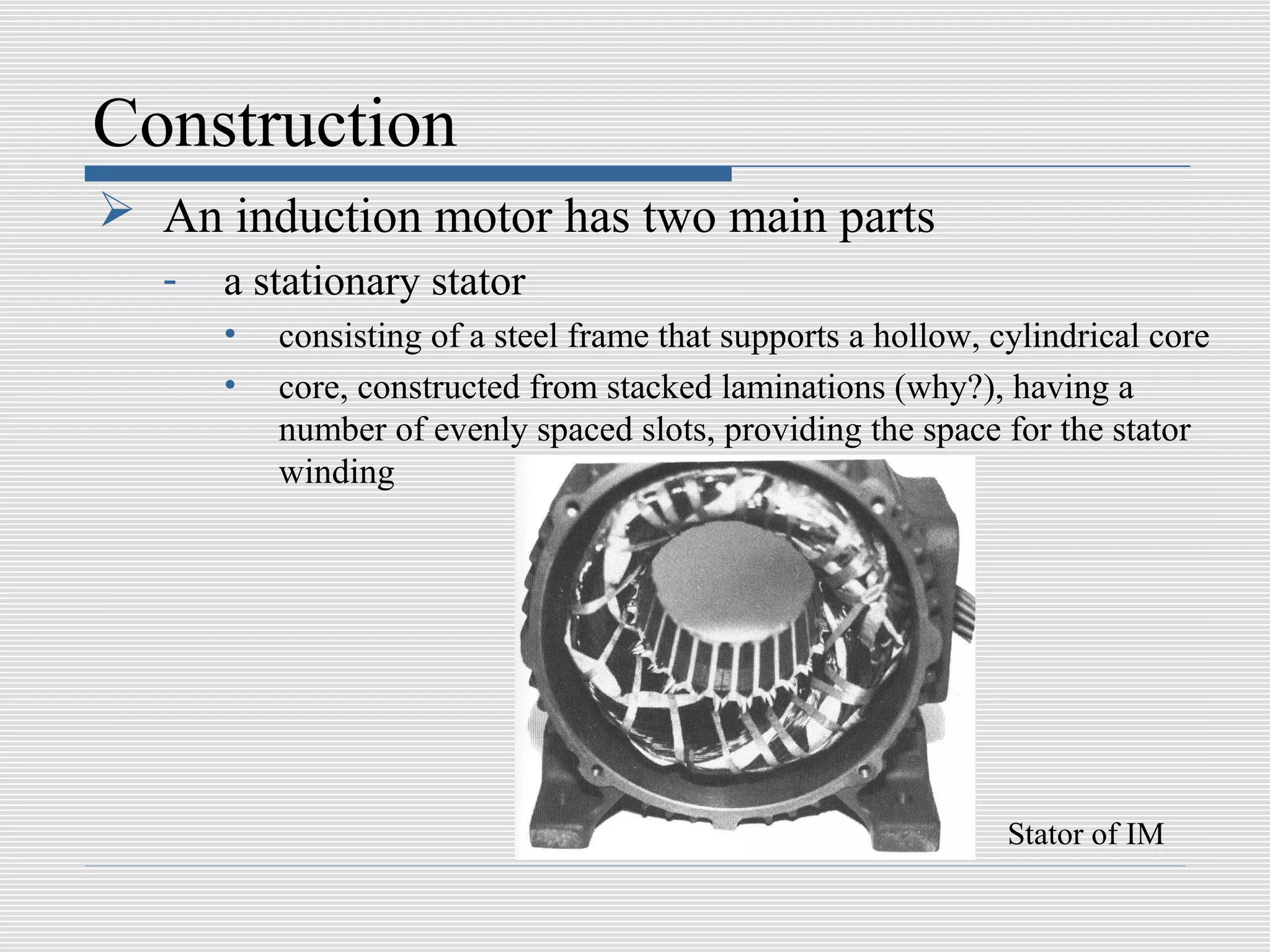 Construction
 An induction motor has two main parts
   -   a stationary stator
       •   consisting of a steel frame that supports a hollow, cylindrical core
       •   core, constructed from stacked laminations (why?), having a
           number of evenly spaced slots, providing the space for the stator
           winding




                                                                Stator of IM
 