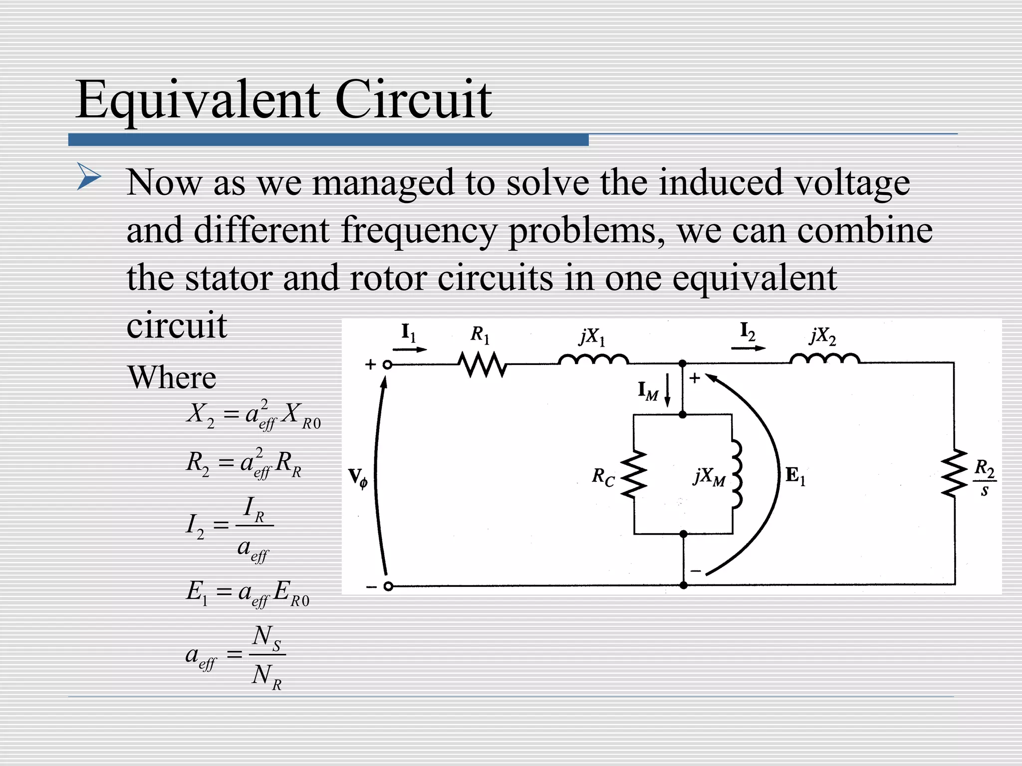 Equivalent Circuit
 Now as we managed to solve the induced voltage
  and different frequency problems, we can combine
  the stator and rotor circuits in one equivalent
  circuit
   Where
      X 2 = aeff X R 0
             2


      R2 = aeff RR
            2


             IR
      I2 =
             aeff
      E1 = aeff ER 0
               NS
      aeff =
               NR
 