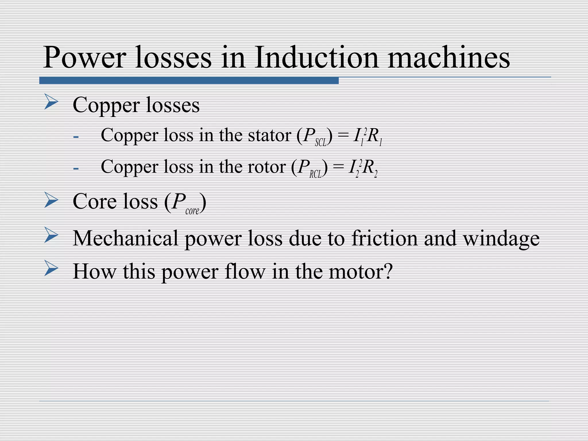 Power losses in Induction machines
 Copper losses
   -   Copper loss in the stator (PSCL) = I12R1
   -   Copper loss in the rotor (PRCL) = I22R2
 Core loss (Pcore)
 Mechanical power loss due to friction and windage
 How this power flow in the motor?
 