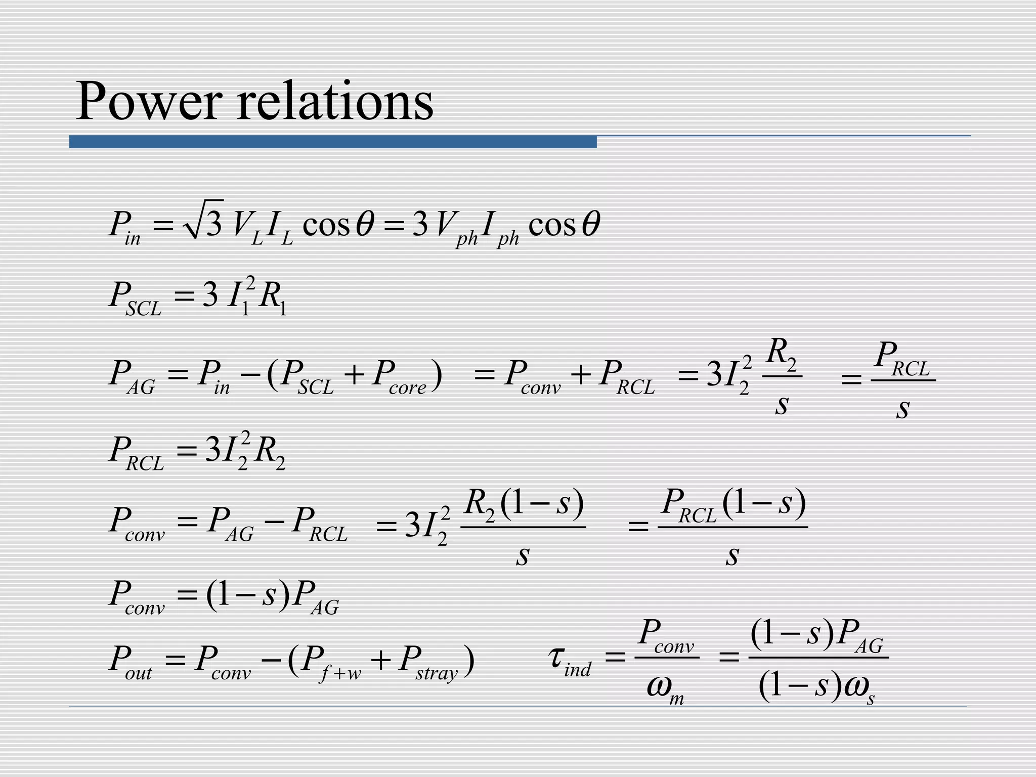 Power relations

 Pin = 3 VL I L cos θ = 3 V ph I ph cos θ
 PSCL = 3 I12 R1
                                                        R2         PRCL
 PAG = Pin − ( PSCL + Pcore ) = Pconv + PRCL       = 3I 2
                                                        2        =
                                                        s           s
 PRCL = 3I 2 R2
           2


                                                 PRCL (1 − s )
 Pconv = PAG − PRCL = 3I 2 R2 (1 − s )
                         2
                                               =
                               s                      s
 Pconv = (1 − s ) PAG
                                                Pconv   (1 − s ) PAG
 Pout = Pconv − ( Pf + w + Pstray )   τ ind   =       =
                                                ωm       (1 − s )ωs
 