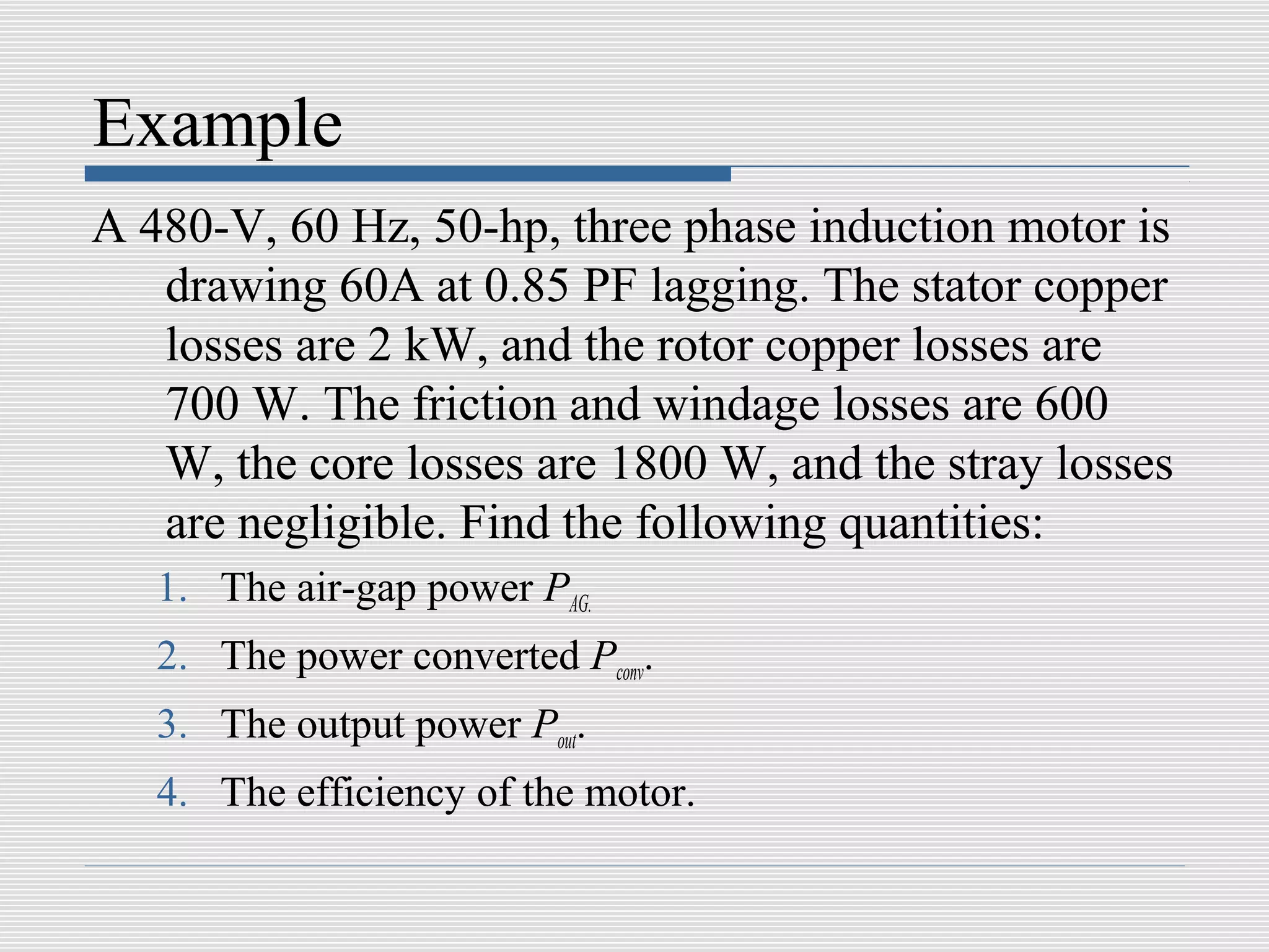 Example
A 480-V, 60 Hz, 50-hp, three phase induction motor is
   drawing 60A at 0.85 PF lagging. The stator copper
   losses are 2 kW, and the rotor copper losses are
   700 W. The friction and windage losses are 600
   W, the core losses are 1800 W, and the stray losses
   are negligible. Find the following quantities:
   1. The air-gap power PAG.
   2. The power converted Pconv.
   3. The output power Pout.
   4. The efficiency of the motor.
 