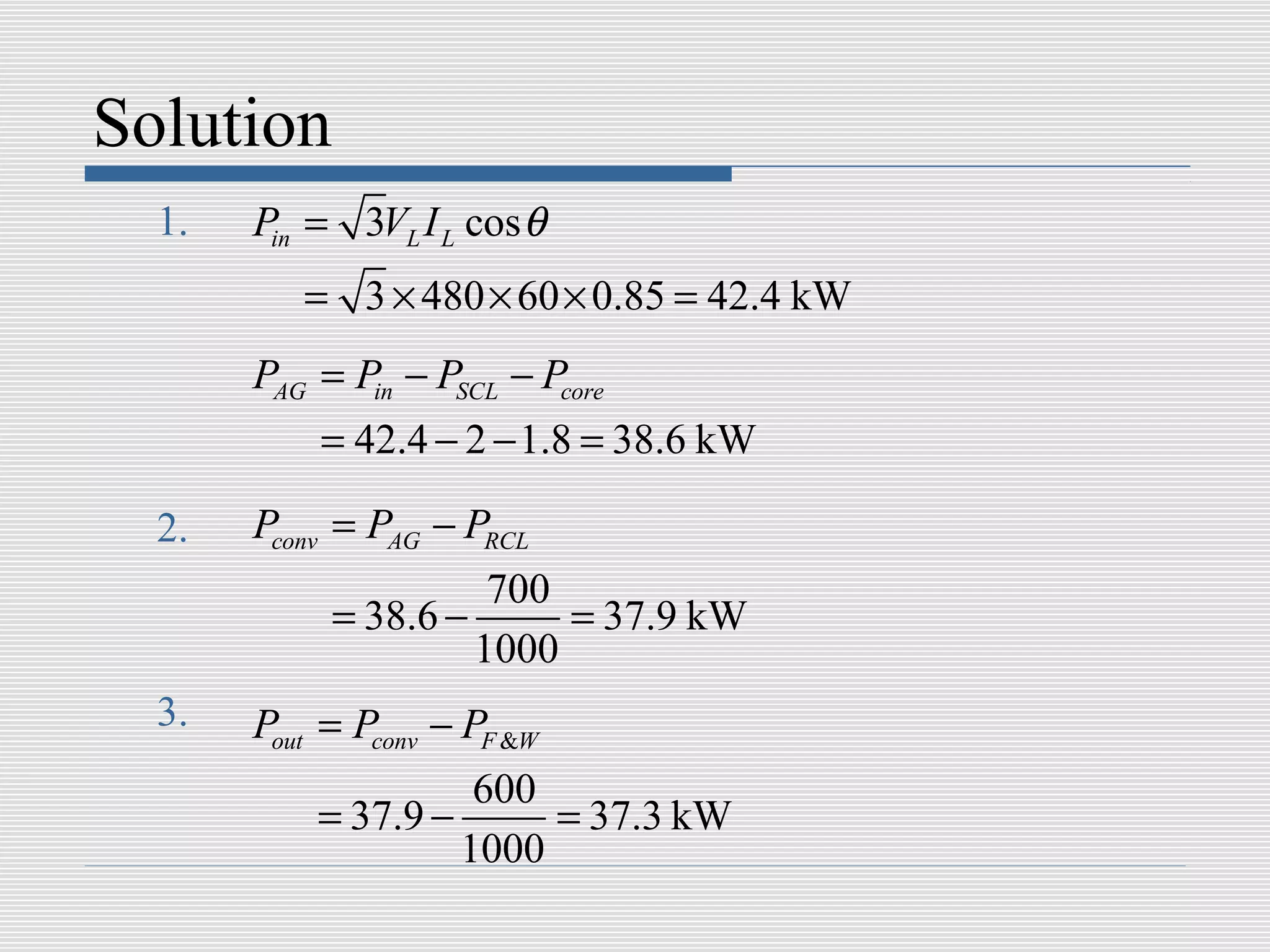 Solution
  1.   Pin = 3VL I L cos θ
          = 3 × 480 × 60 × 0.85 = 42.4 kW
       PAG = Pin − PSCL − Pcore
           = 42.4 − 2 − 1.8 = 38.6 kW

  2.   Pconv = PAG − PRCL
                      700
            = 38.6 −      = 37.9 kW
                     1000
  3.   Pout = Pconv − PF &W
                     600
           = 37.9 −      = 37.3 kW
                    1000
 