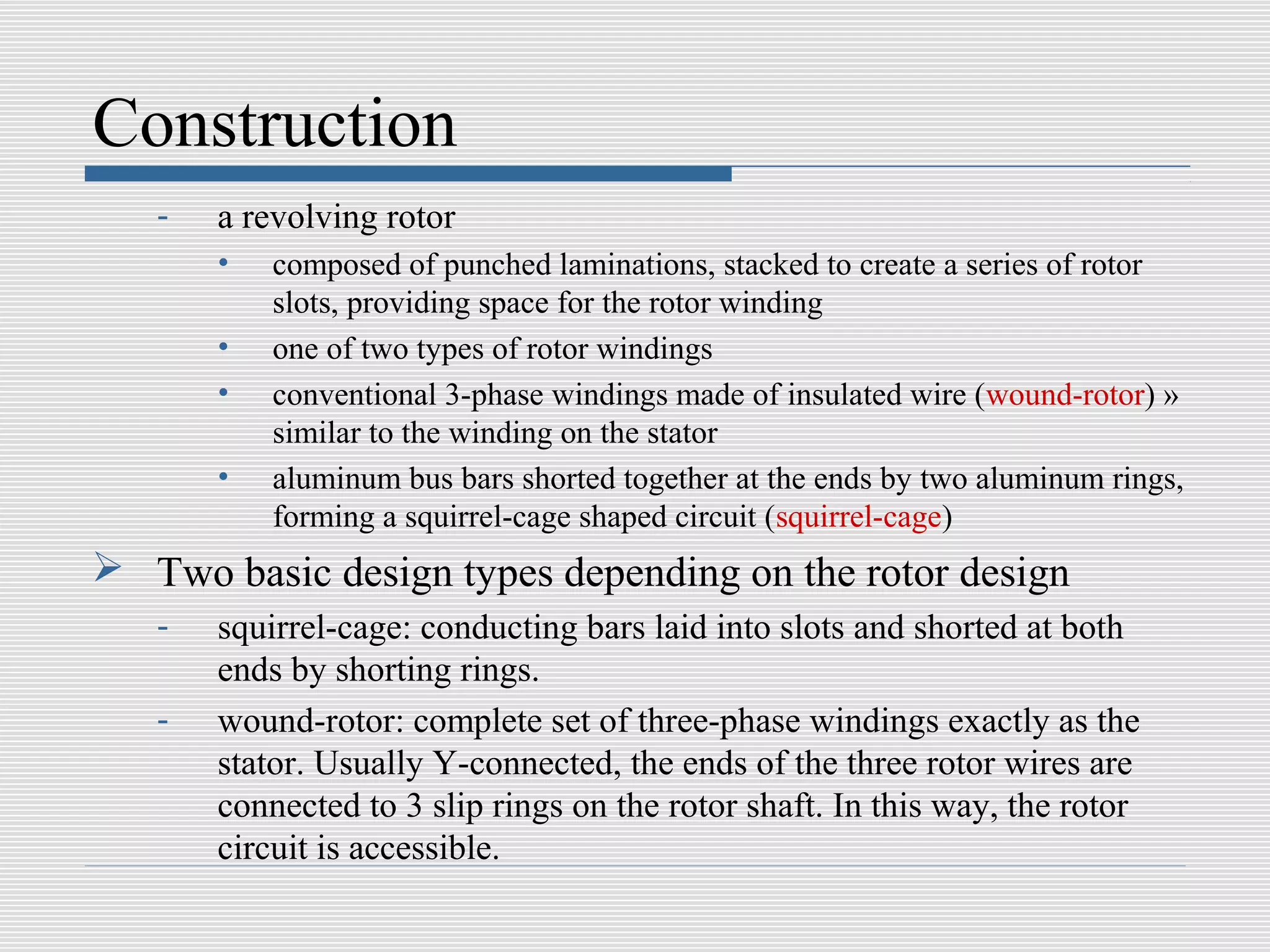 Construction
   -   a revolving rotor
       •   composed of punched laminations, stacked to create a series of rotor
           slots, providing space for the rotor winding
       •   one of two types of rotor windings
       •   conventional 3-phase windings made of insulated wire (wound-rotor) »
           similar to the winding on the stator
       •   aluminum bus bars shorted together at the ends by two aluminum rings,
           forming a squirrel-cage shaped circuit (squirrel-cage)
 Two basic design types depending on the rotor design
   -   squirrel-cage: conducting bars laid into slots and shorted at both
       ends by shorting rings.
   -   wound-rotor: complete set of three-phase windings exactly as the
       stator. Usually Y-connected, the ends of the three rotor wires are
       connected to 3 slip rings on the rotor shaft. In this way, the rotor
       circuit is accessible.
 