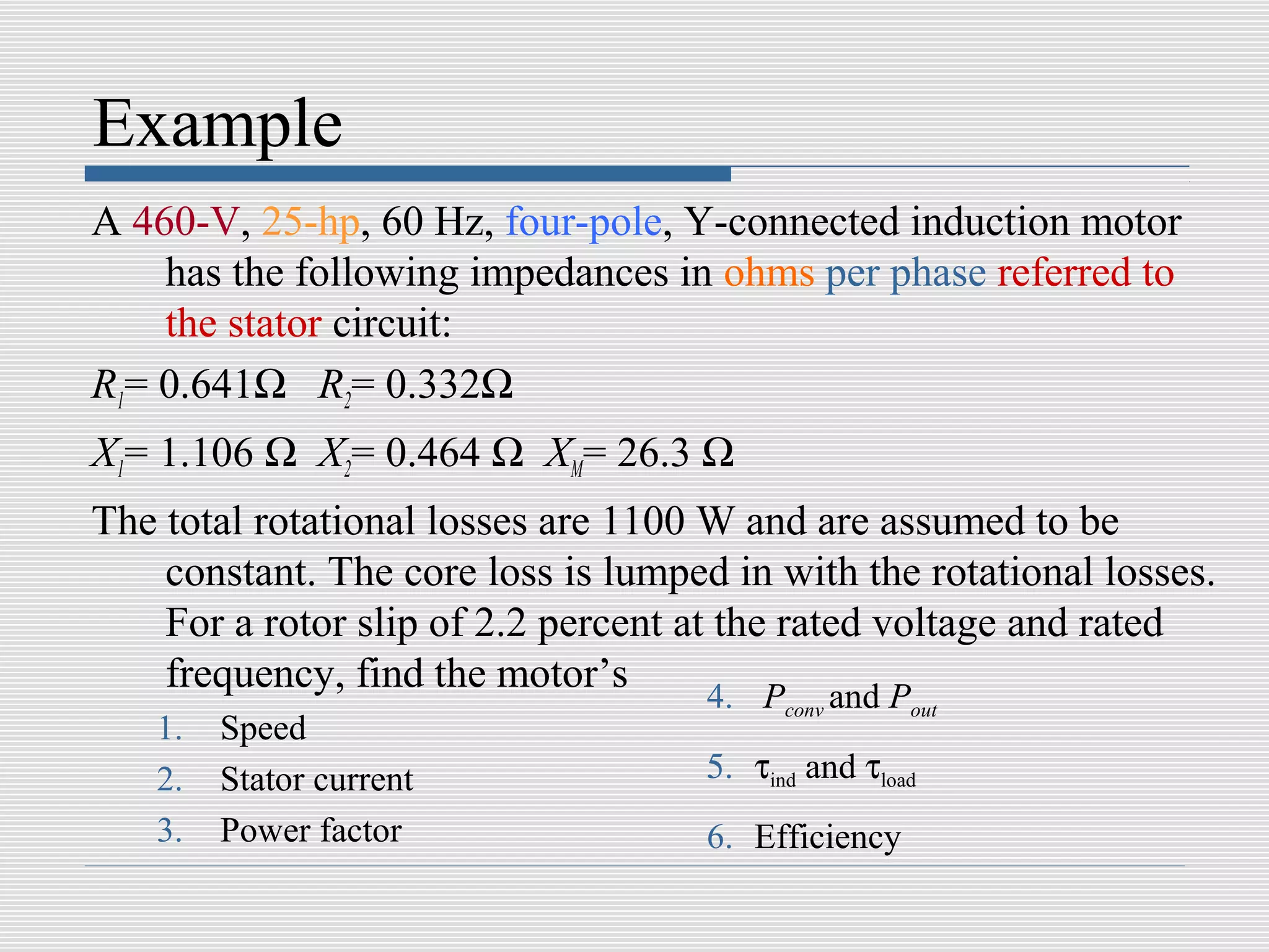 Example
A 460-V, 25-hp, 60 Hz, four-pole, Y-connected induction motor
    has the following impedances in ohms per phase referred to
    the stator circuit:
R1= 0.641Ω R2= 0.332Ω
X1= 1.106 Ω X2= 0.464 Ω XM= 26.3 Ω
The total rotational losses are 1100 W and are assumed to be
    constant. The core loss is lumped in with the rotational losses.
    For a rotor slip of 2.2 percent at the rated voltage and rated
    frequency, find the motor’s       4. P and P
                                           conv      out
   1.   Speed
   2.   Stator current               5. τind and τload
   3.   Power factor                 6. Efficiency
 
