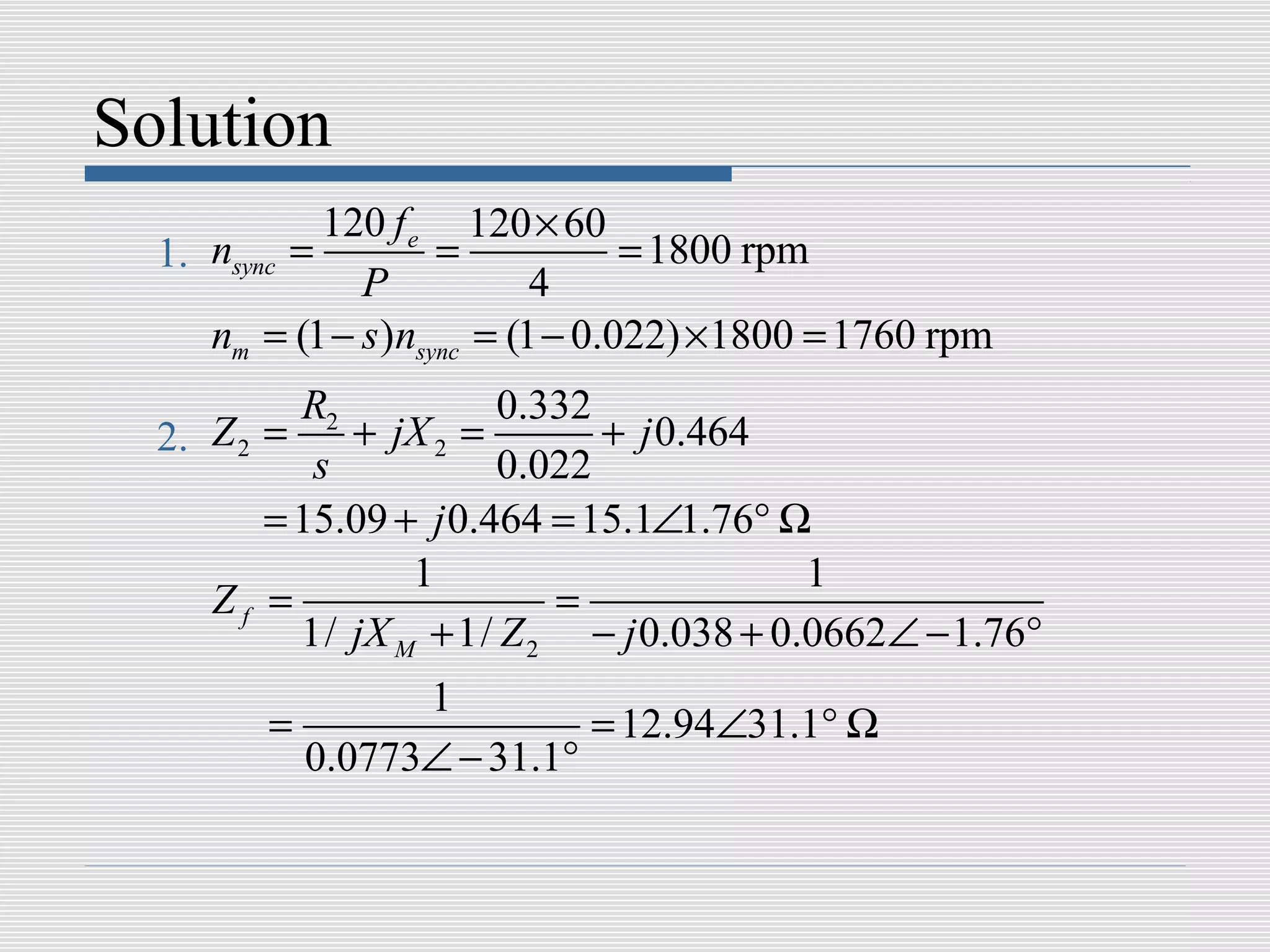 Solution
             120 f e 120 × 60
  1. nsync =         =            = 1800 rpm
               P            4
     nm = (1 − s )nsync = (1 − 0.022) ×1800 = 1760 rpm
           R2           0.332
  2. Z 2 =    + jX 2 =        + j 0.464
            s           0.022
         = 15.09 + j 0.464 = 15.1∠1.76° Ω
                  1                       1
     Zf =                  =
           1/ jX M + 1/ Z 2 − j 0.038 + 0.0662∠ − 1.76°
                1
        =                 = 12.94∠31.1° Ω
          0.0773∠ − 31.1°
 