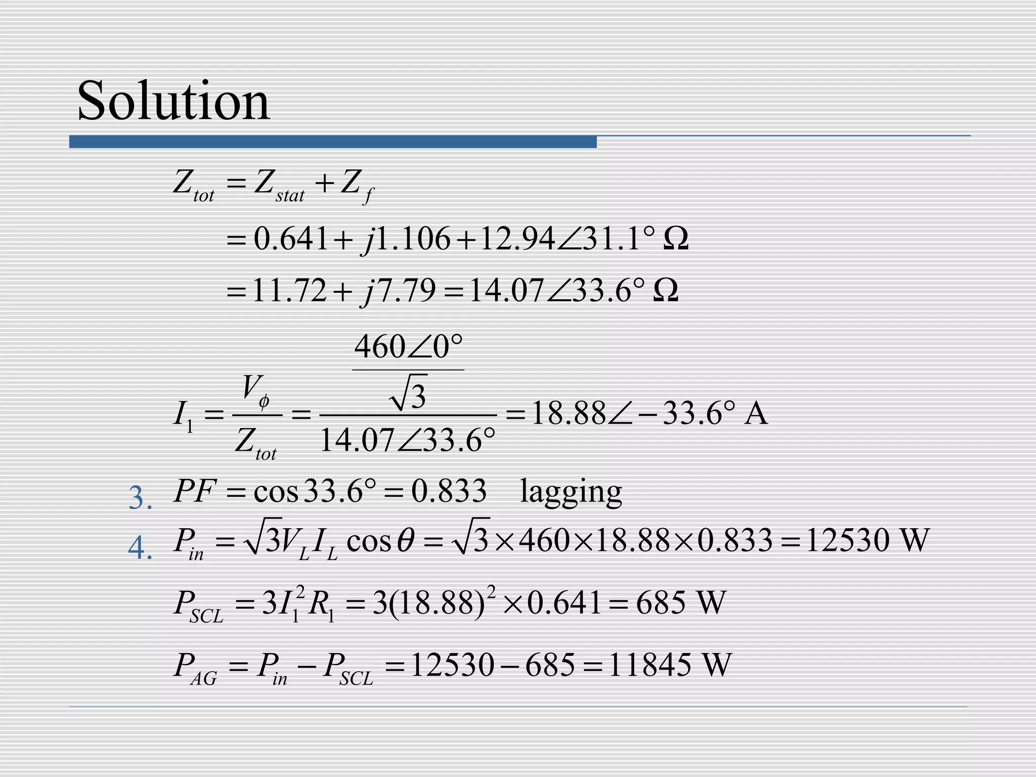 Solution
     Z tot = Z stat + Z f
          = 0.641 + j1.106 + 12.94∠31.1° Ω
          = 11.72 + j 7.79 = 14.07∠33.6° Ω
                    460∠0°
          Vφ            3
     I1 =      =              = 18.88∠ − 33.6° A
          Z tot 14.07∠33.6°
  3. PF = cos 33.6° = 0.833 lagging
  4. Pin = 3VL I L cos θ = 3 × 460 ×18.88 × 0.833 = 12530 W
     PSCL = 3I12 R1 = 3(18.88) 2 × 0.641 = 685 W
     PAG = Pin − PSCL = 12530 − 685 = 11845 W
 