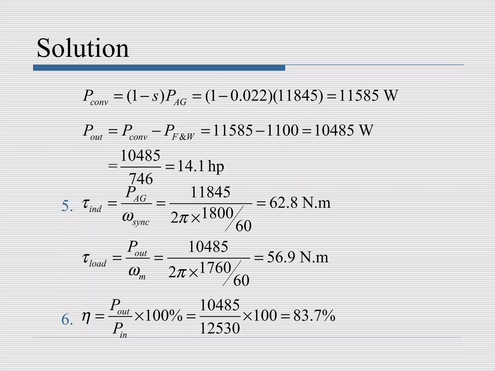 Solution
      Pconv = (1 − s ) PAG = (1 − 0.022)(11845) = 11585 W

      Pout = Pconv − PF &W = 11585 − 1100 = 10485 W
                10485
              =        = 14.1 hp
                 746
                 PAG       11845
  5. τ ind    =      =                  = 62.8 N.m
                ωsync 2π ×1800
                                   60
                Pout   10485
     τ load   =      =                  = 56.9 N.m
                ωm 2π ×1760
                          60
         Pout         10485
  6. η =      ×100% =       ×100 = 83.7%
         Pin          12530
 