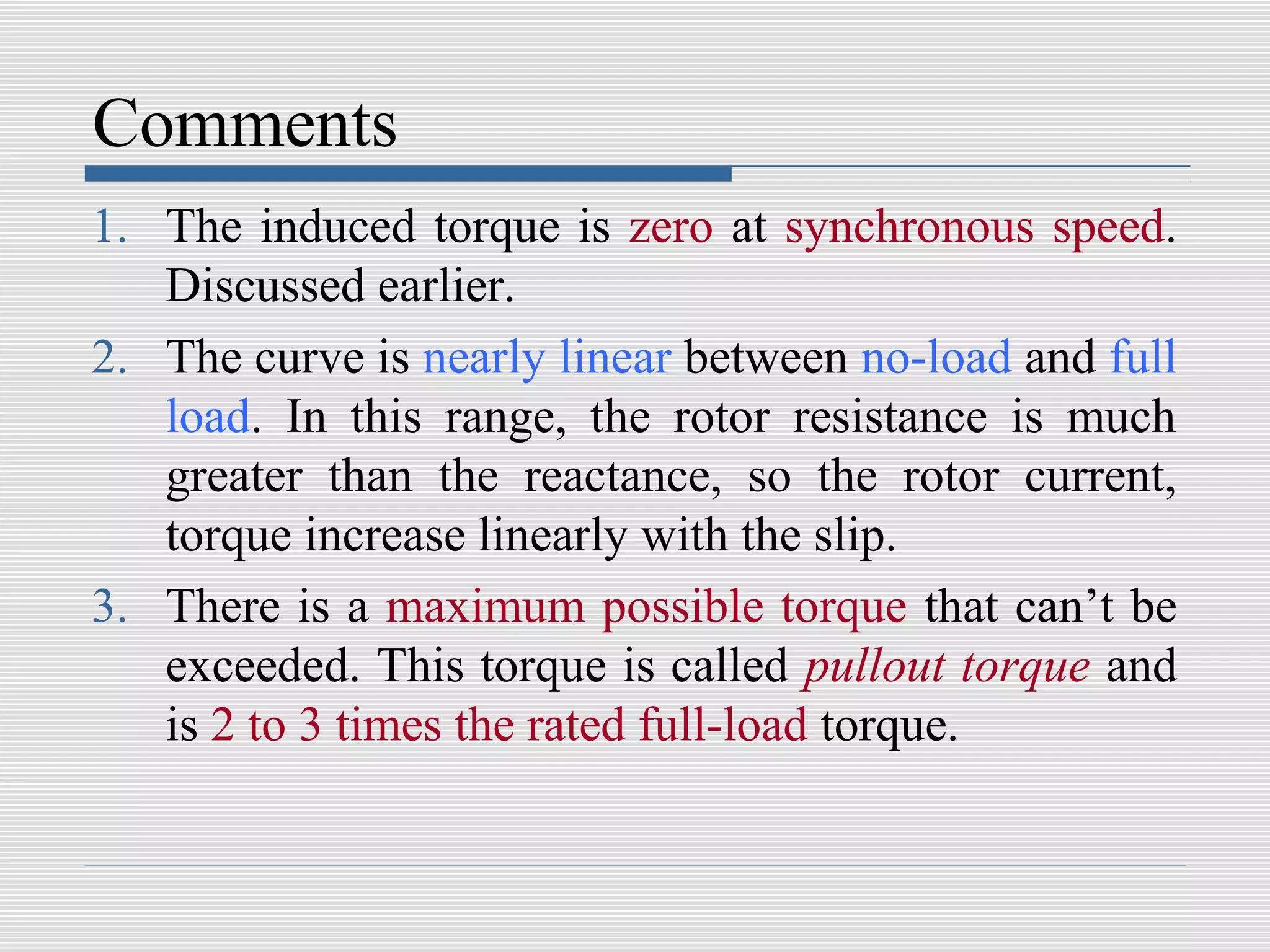 Comments
1. The induced torque is zero at synchronous speed.
   Discussed earlier.
2. The curve is nearly linear between no-load and full
   load. In this range, the rotor resistance is much
   greater than the reactance, so the rotor current,
   torque increase linearly with the slip.
3. There is a maximum possible torque that can’t be
   exceeded. This torque is called pullout torque and
   is 2 to 3 times the rated full-load torque.
 