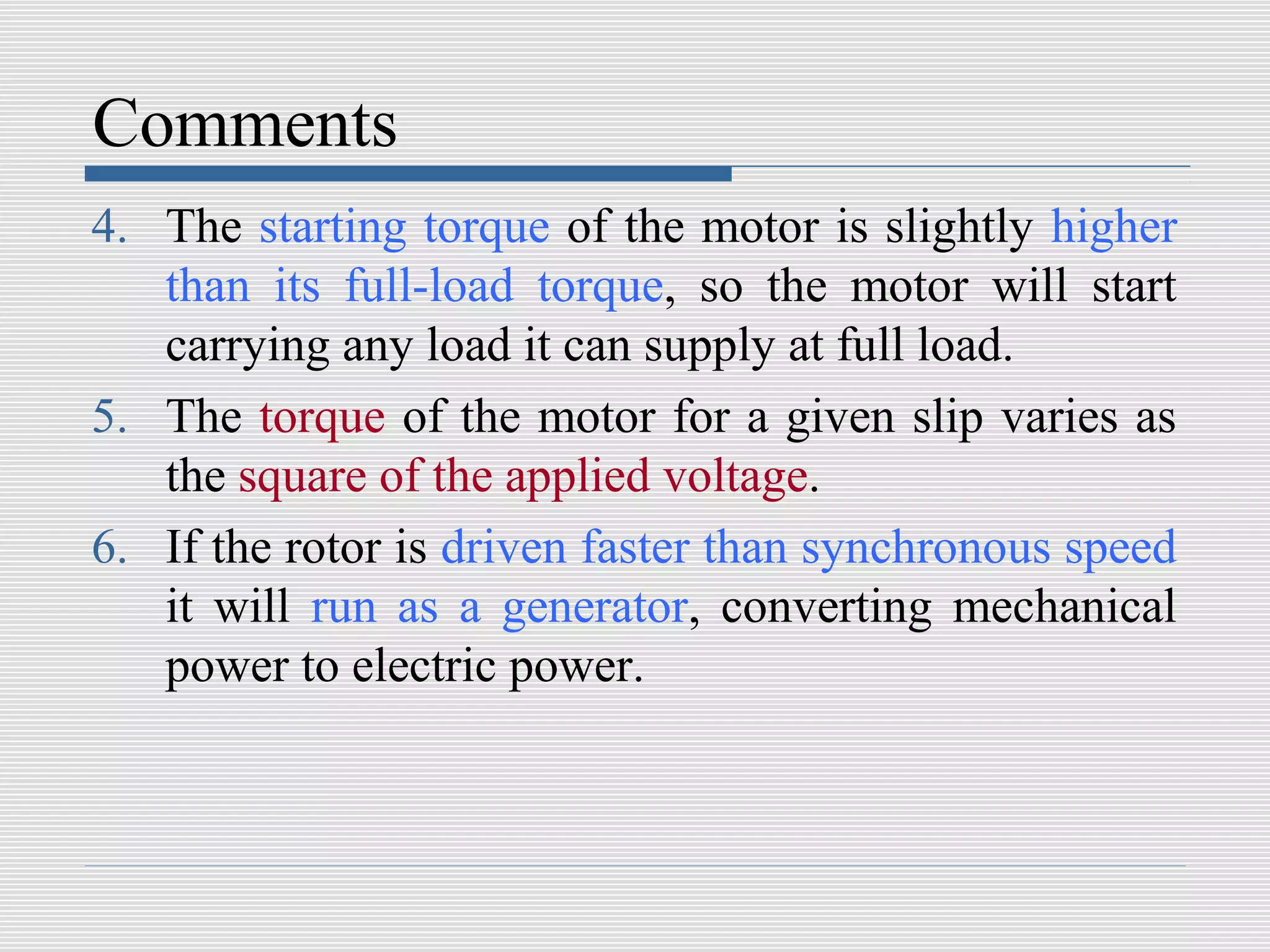 Comments
4. The starting torque of the motor is slightly higher
   than its full-load torque, so the motor will start
   carrying any load it can supply at full load.
5. The torque of the motor for a given slip varies as
   the square of the applied voltage.
6. If the rotor is driven faster than synchronous speed
   it will run as a generator, converting mechanical
   power to electric power.
 