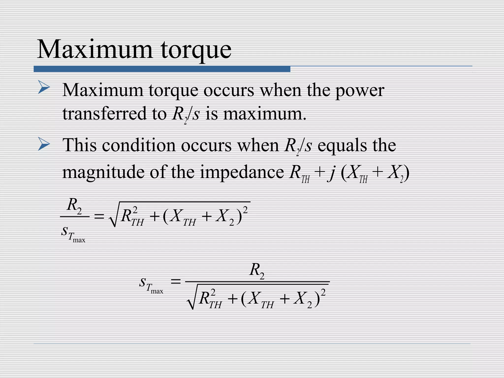 Maximum torque
 Maximum torque occurs when the power
  transferred to R2/s is maximum.
 This condition occurs when R2/s equals the
  magnitude of the impedance RTH + j (XTH + X2)
    R2
         = RTH + ( X TH + X 2 ) 2
            2

   sTmax

                                    R2
               sTmax =
                         RTH + ( X TH + X 2 ) 2
                          2
 