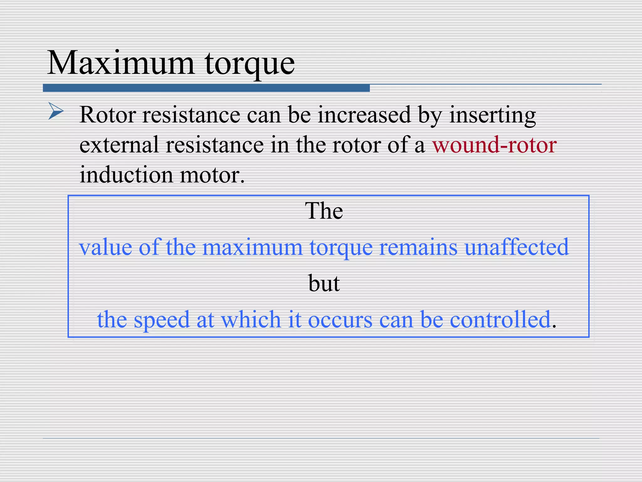 Maximum torque
 Rotor resistance can be increased by inserting
  external resistance in the rotor of a wound-rotor
  induction motor.
                          The
  value of the maximum torque remains unaffected
                          but
    the speed at which it occurs can be controlled.
 