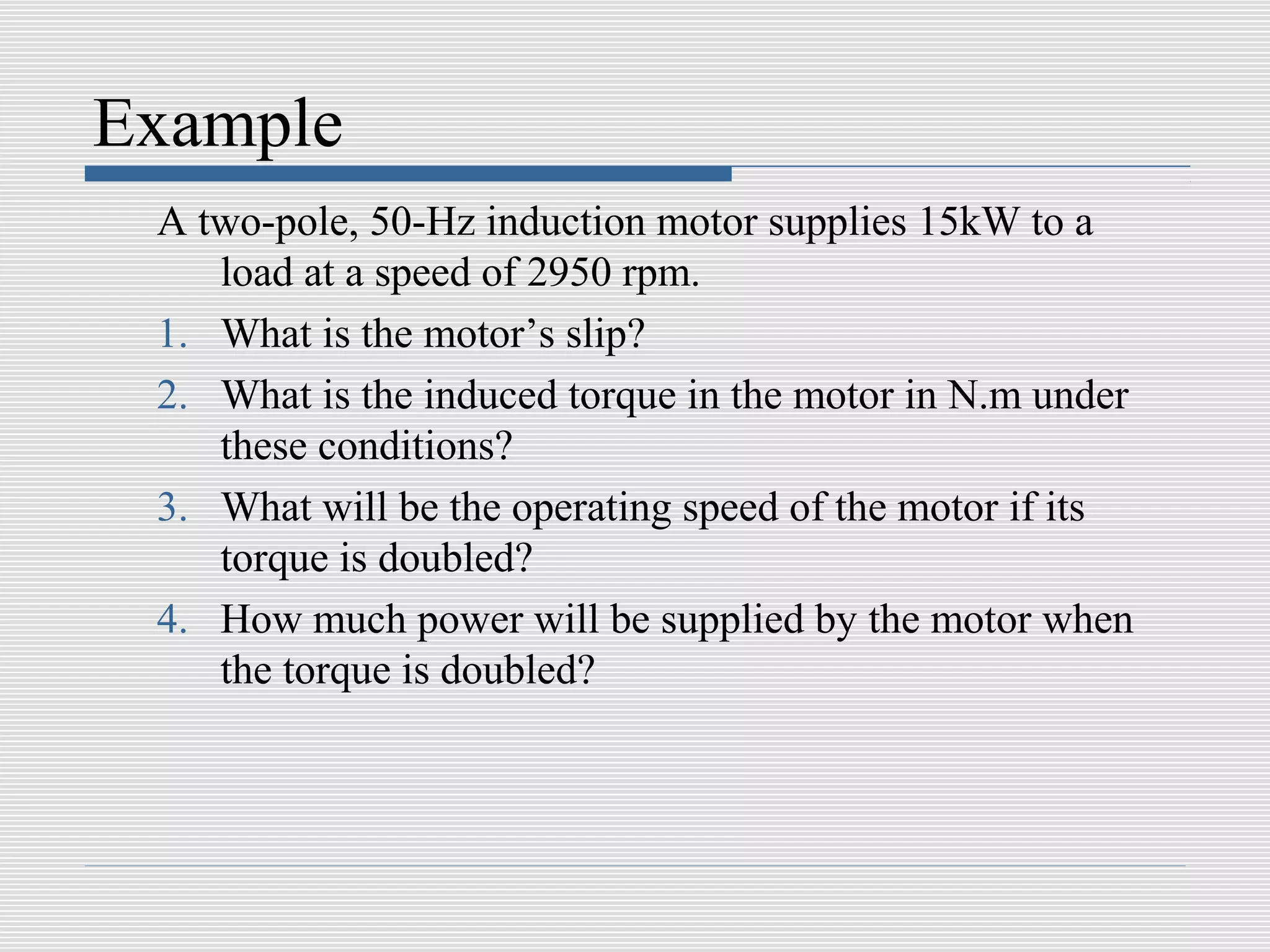 Example
 A two-pole, 50-Hz induction motor supplies 15kW to a
    load at a speed of 2950 rpm.
 1. What is the motor’s slip?
 2. What is the induced torque in the motor in N.m under
    these conditions?
 3. What will be the operating speed of the motor if its
    torque is doubled?
 4. How much power will be supplied by the motor when
    the torque is doubled?
 