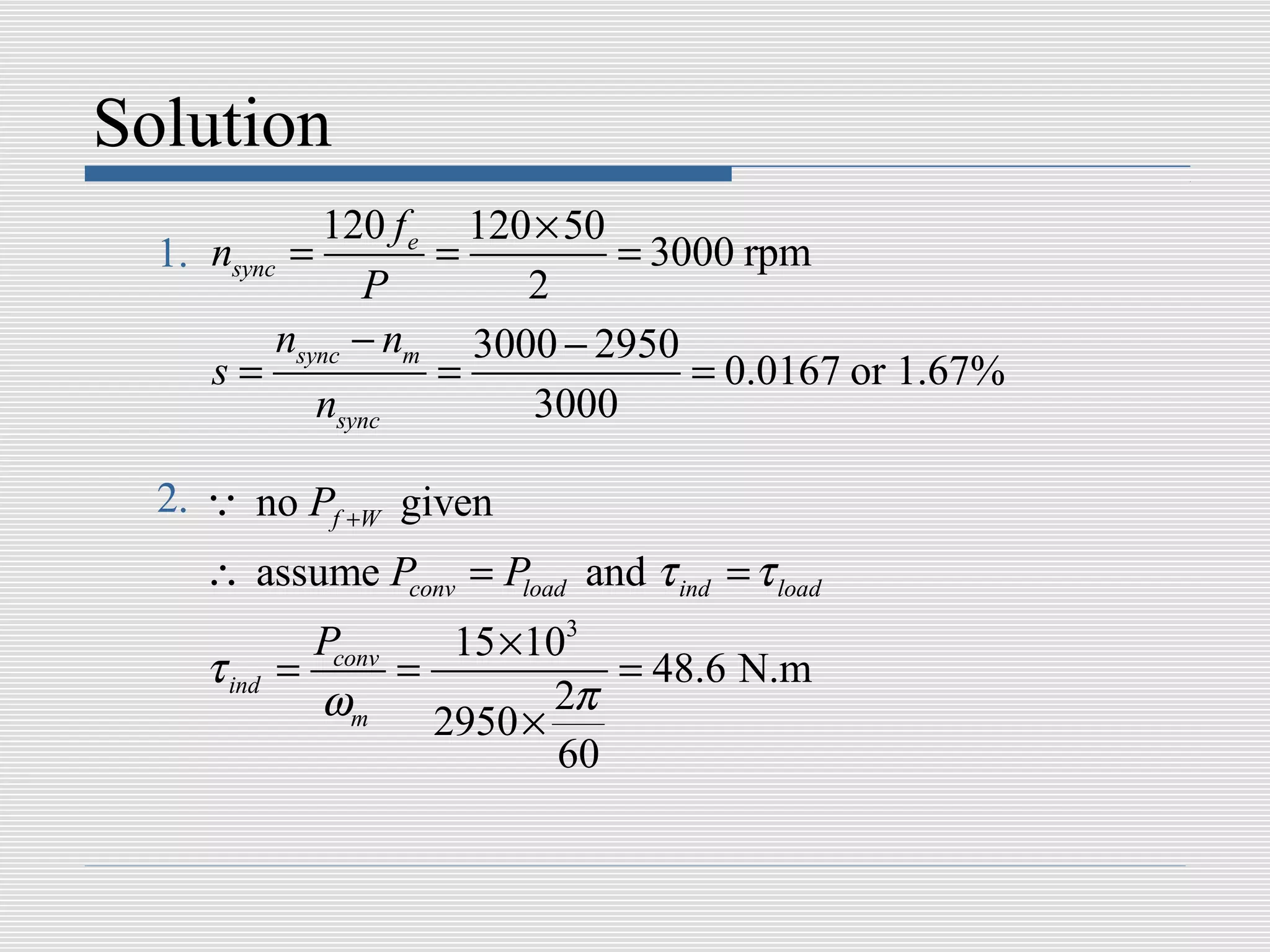 Solution
             120 f e 120 × 50
  1. nsync =        =         = 3000 rpm
                P       2
          nsync − nm 3000 − 2950
     s=             =             = 0.0167 or 1.67%
             nsync       3000

  2. Q no Pf +W given
    ∴ assume Pconv = Pload and τ ind = τ load
              Pconv   15 ×103
    τ ind   =       =          = 48.6 N.m
              ωm 2950 × 2π
                            60
 