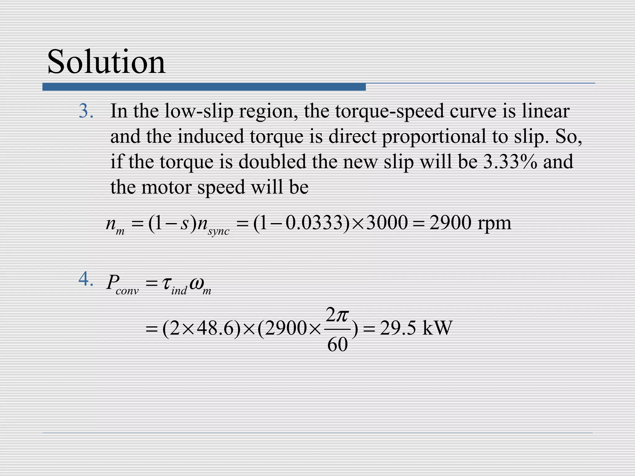 Solution
  3. In the low-slip region, the torque-speed curve is linear
     and the induced torque is direct proportional to slip. So,
     if the torque is doubled the new slip will be 3.33% and
     the motor speed will be
     nm = (1 − s )nsync = (1 − 0.0333) × 3000 = 2900 rpm

  4. Pconv = τ ind ωm
                                    2π
           = (2 × 48.6) × (2900 ×      ) = 29.5 kW
                                    60
 