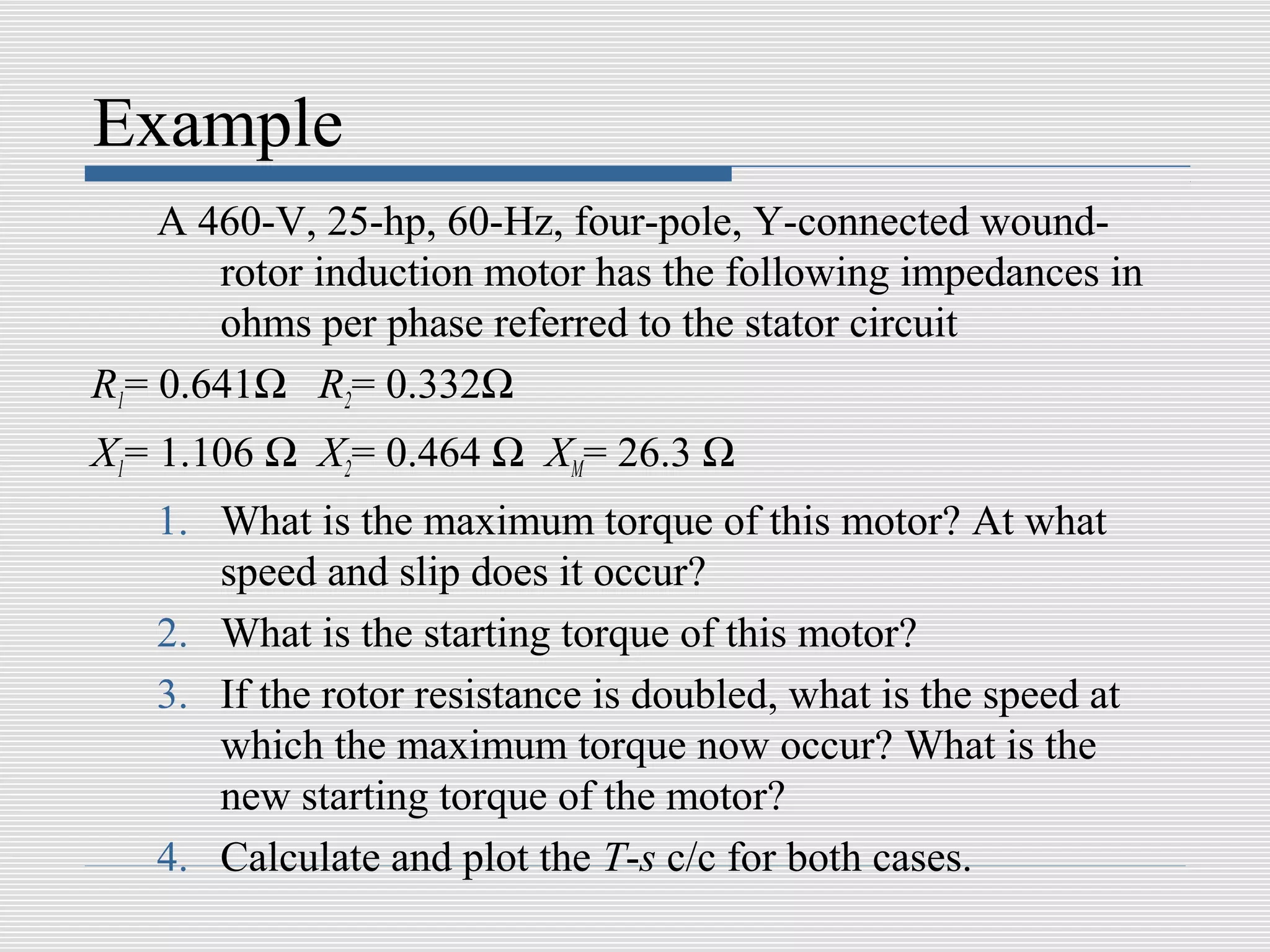 Example
    A 460-V, 25-hp, 60-Hz, four-pole, Y-connected wound-
       rotor induction motor has the following impedances in
       ohms per phase referred to the stator circuit
R1= 0.641Ω R2= 0.332Ω
X1= 1.106 Ω X2= 0.464 Ω XM= 26.3 Ω
   1. What is the maximum torque of this motor? At what
      speed and slip does it occur?
   2. What is the starting torque of this motor?
   3. If the rotor resistance is doubled, what is the speed at
      which the maximum torque now occur? What is the
      new starting torque of the motor?
   4. Calculate and plot the T-s c/c for both cases.
 