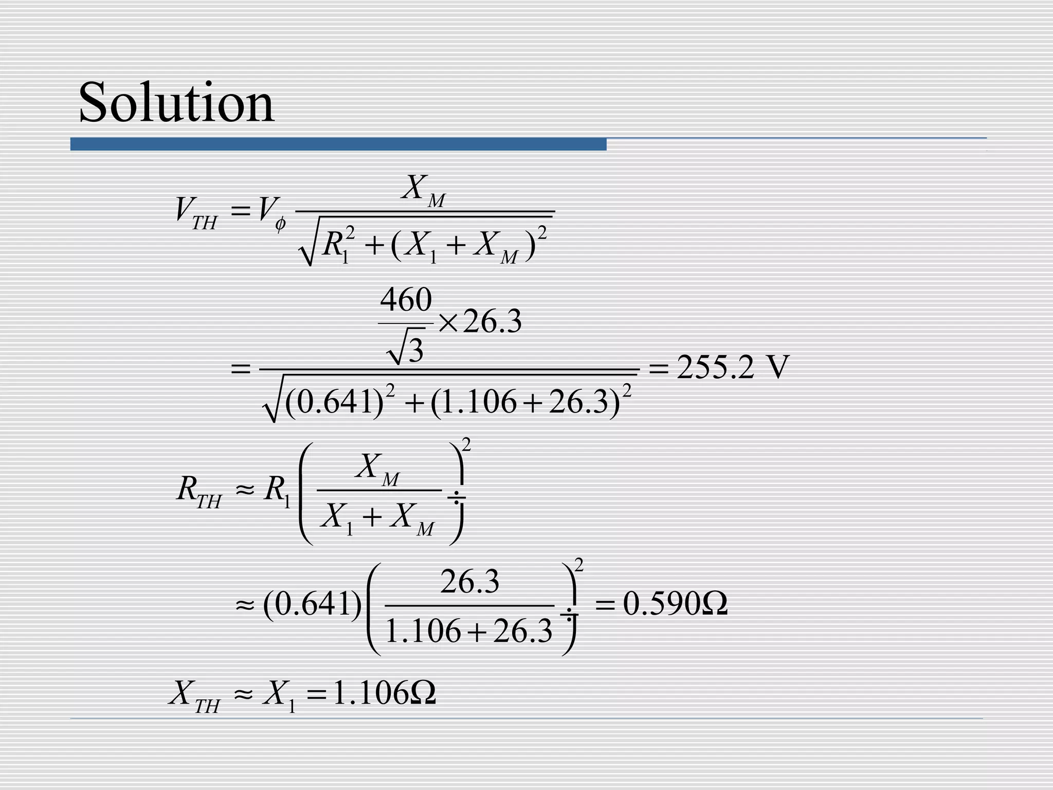 Solution
                       XM
   VTH = Vφ
                R12 + ( X 1 + X M )2
                   460
                       × 26.3
          =          3                 = 255.2 V
            (0.641) + (1.106 + 26.3)
                   2                 2

                            2
                XM 
    RTH   ≈ R1           ÷
                X1 + X M 
                                       2
                         26.3     
          ≈ (0.641)               ÷ = 0.590Ω
                     1.106 + 26.3 
   X TH ≈ X 1 = 1.106Ω
 
