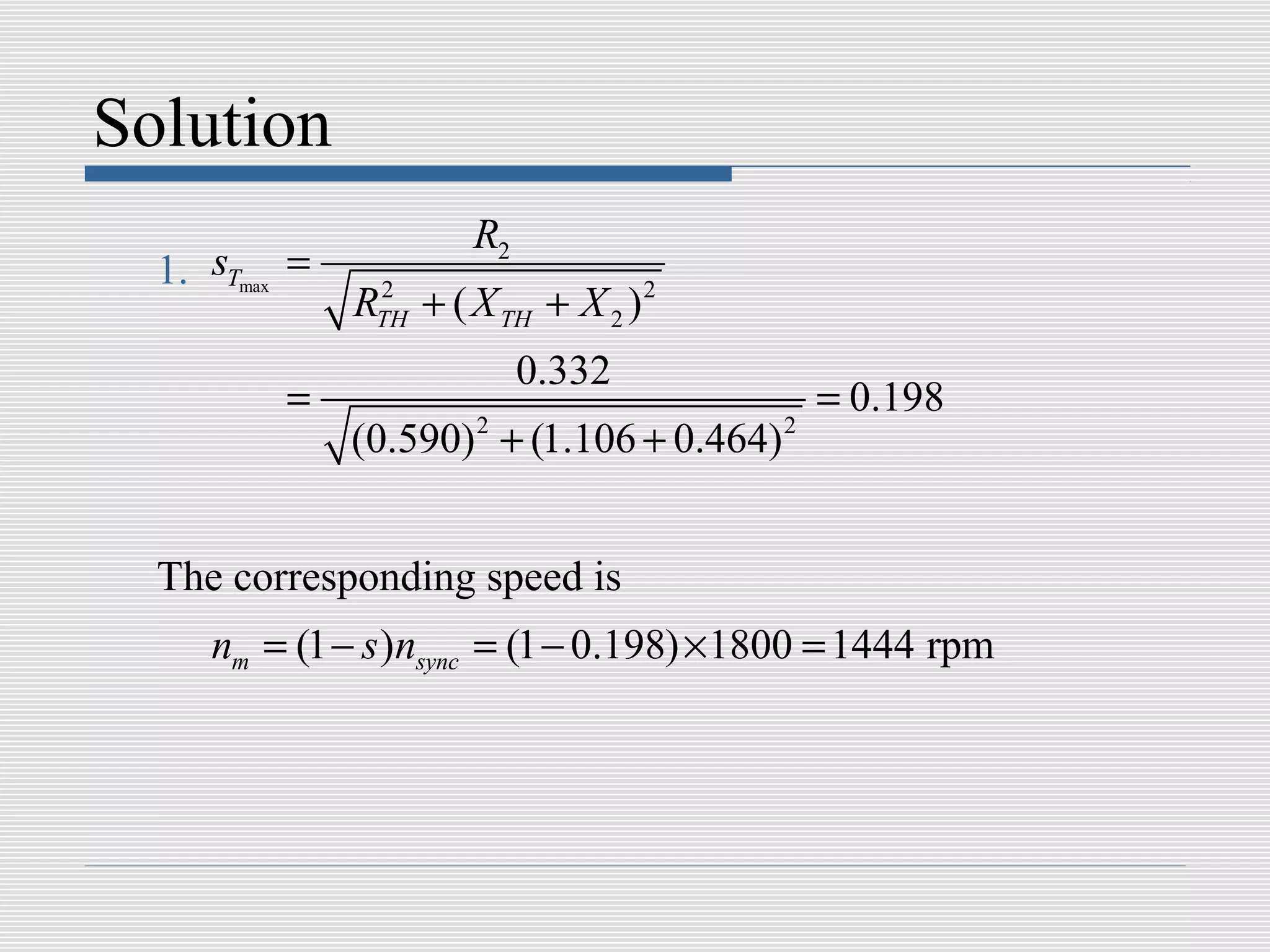 Solution
                       R2
  1. sTmax =
               RTH + ( X TH + X 2 ) 2
                2


                            0.332
          =                                    = 0.198
               (0.590) + (1.106 + 0.464)
                       2                   2




  The corresponding speed is
     nm = (1 − s )nsync = (1 − 0.198) ×1800 = 1444 rpm
 