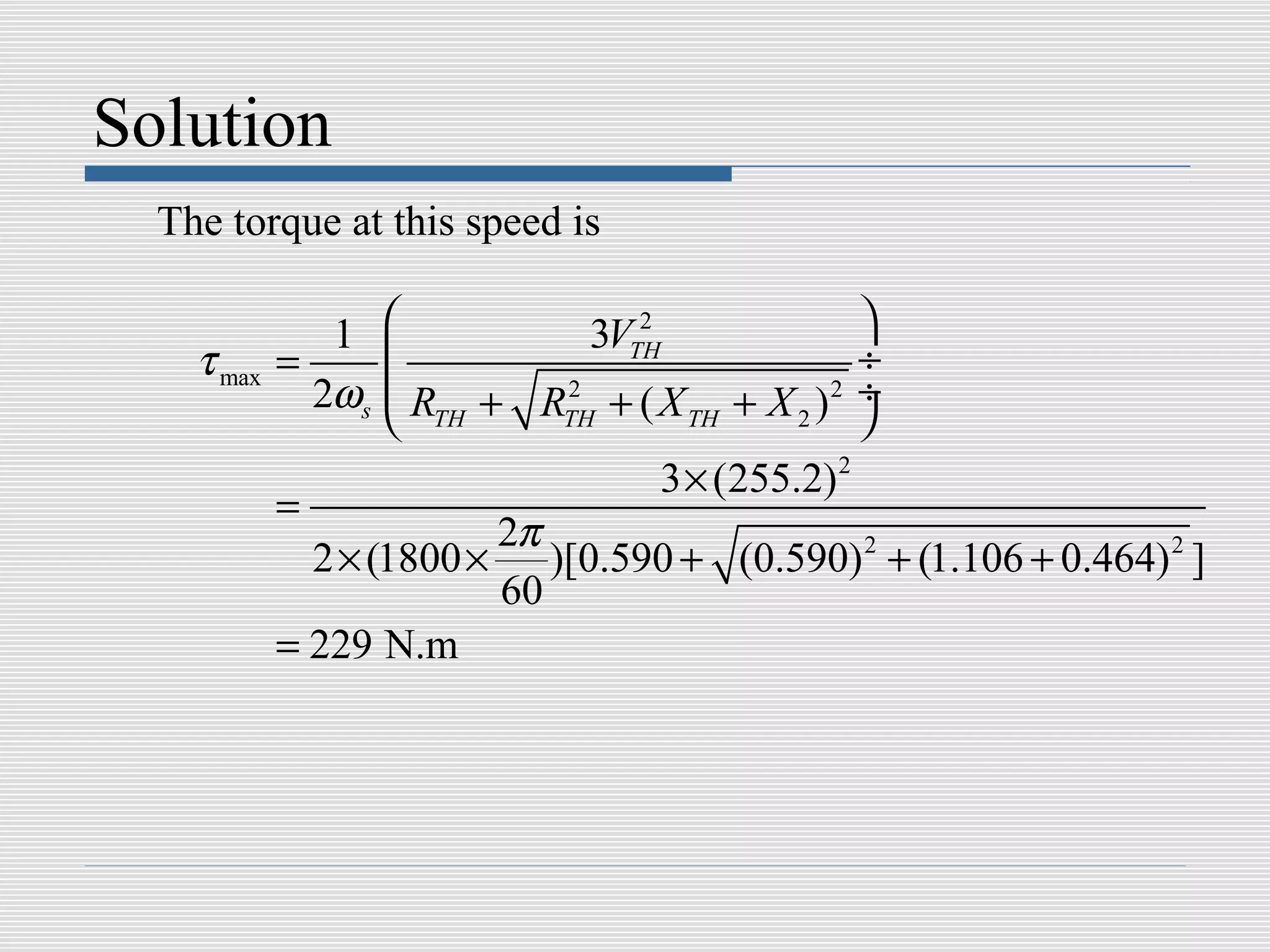 Solution
  The torque at this speed is

               1                2
                              3VTH               
    τ max   =                                   ÷
              2ωs   R + R 2 + ( X + X )2 ÷
                    TH     TH       TH     2    
                                   3 × (255.2) 2
            =
                         2π
              2 × (1800 × )[0.590 + (0.590) 2 + (1.106 + 0.464) 2 ]
                         60
            = 229 N.m
 