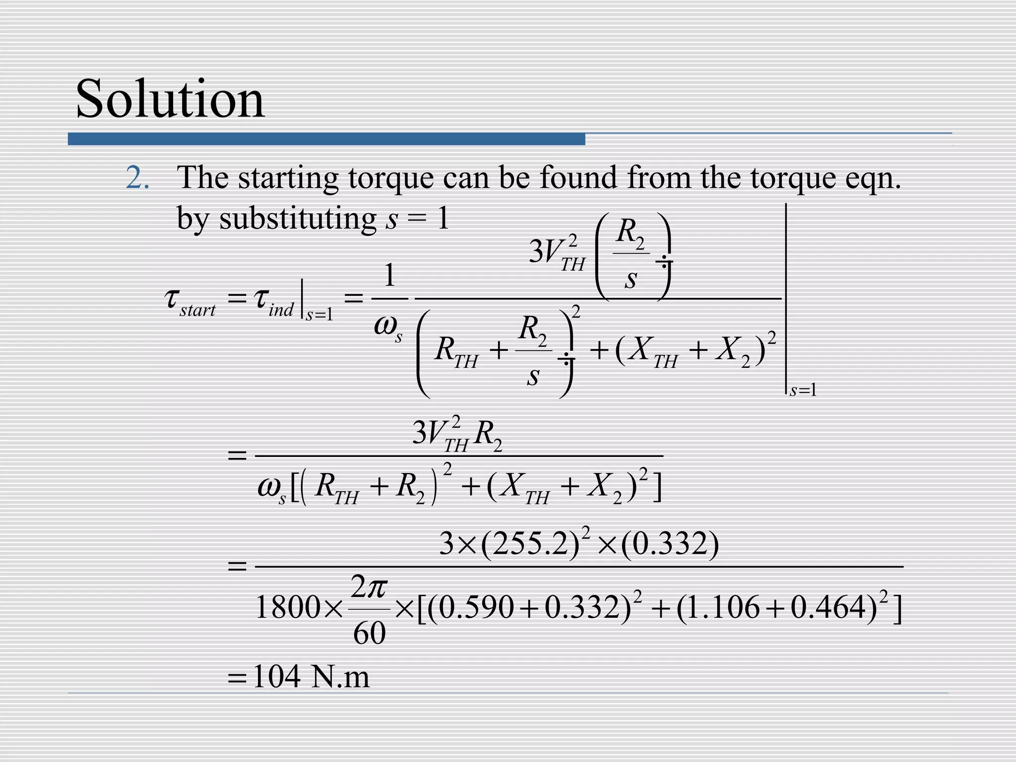 Solution
  2. The starting torque can be found from the torque eqn.
     by substituting s = 1
                                         2  R2 
                                      3VTH  ÷
                           1                 s 
    τ start = τ ind s =1 =
                           ωs       R2 
                                          2

                               RTH + ÷ + ( X TH + X 2 ) 2
                                    s                    s =1
                               2
                            3VTH R2
          =
              ωs [( RTH + R2 ) + ( X TH + X 2 ) 2 ]
                               2



                              3 × (255.2) 2 × (0.332)
          =
                   2π
            1800 ×    × [(0.590 + 0.332) 2 + (1.106 + 0.464) 2 ]
                   60
          = 104 N.m
 