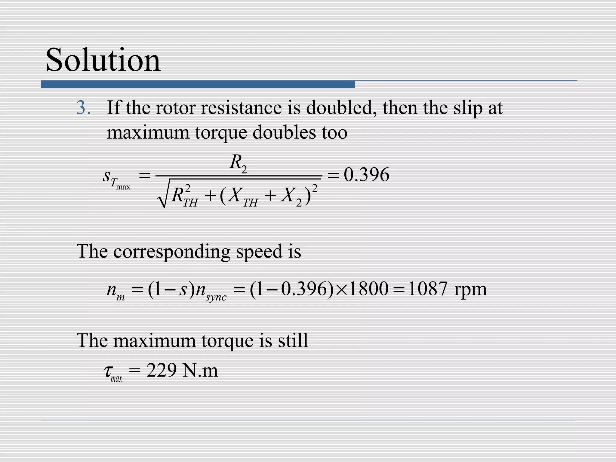 Solution
  3. If the rotor resistance is doubled, then the slip at
      maximum torque doubles too
                      R2
     sTmax =                         = 0.396
              RTH + ( X TH + X 2 ) 2
                2




  The corresponding speed is
     nm = (1 − s )nsync = (1 − 0.396) × 1800 = 1087 rpm

  The maximum torque is still
    τmax = 229 N.m
 