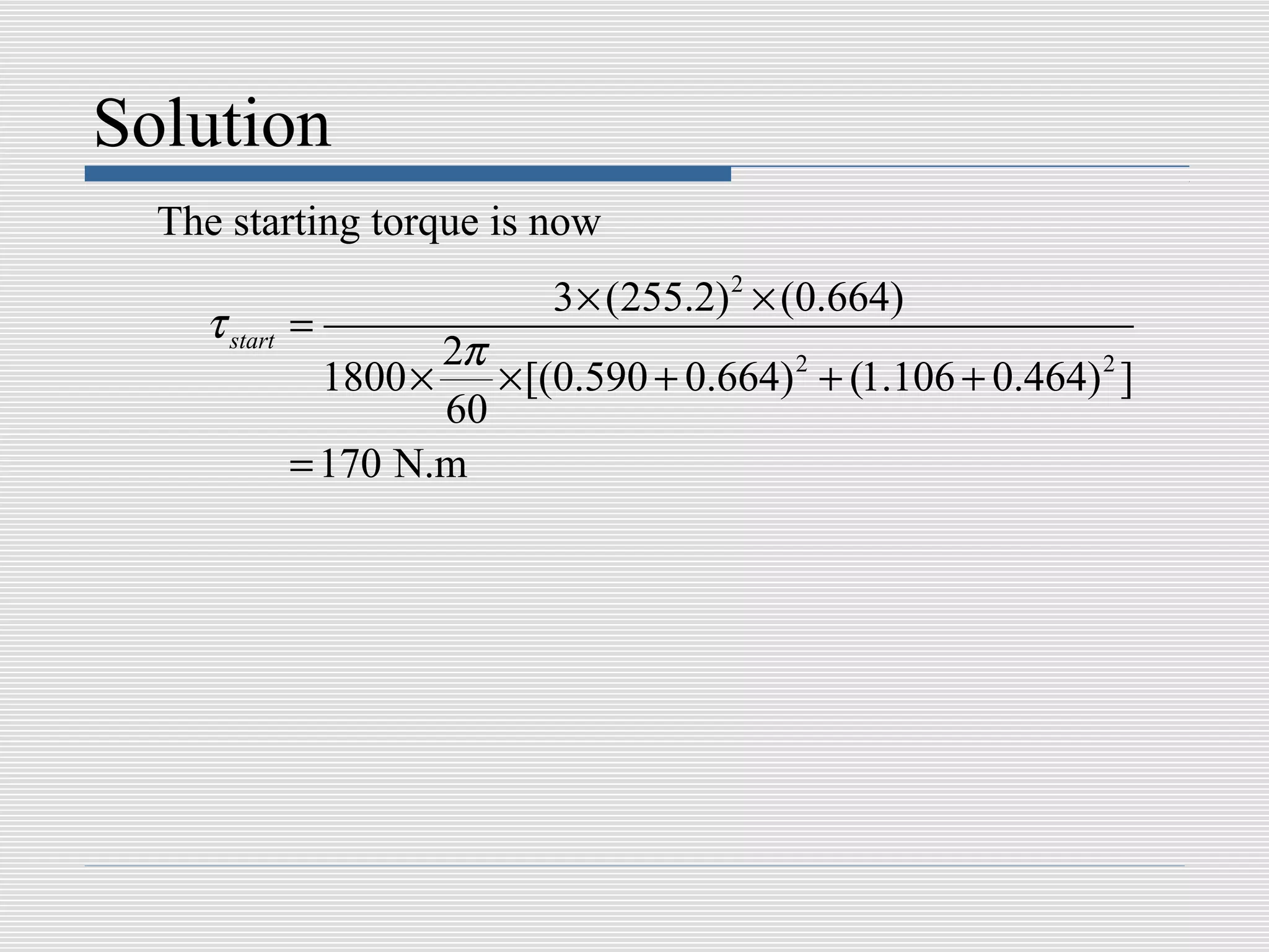 Solution
  The starting torque is now
                           3 × (255.2) 2 × (0.664)
    τ start =
                    2π
             1800 ×    × [(0.590 + 0.664) 2 + (1.106 + 0.464) 2 ]
                    60
           = 170 N.m
 