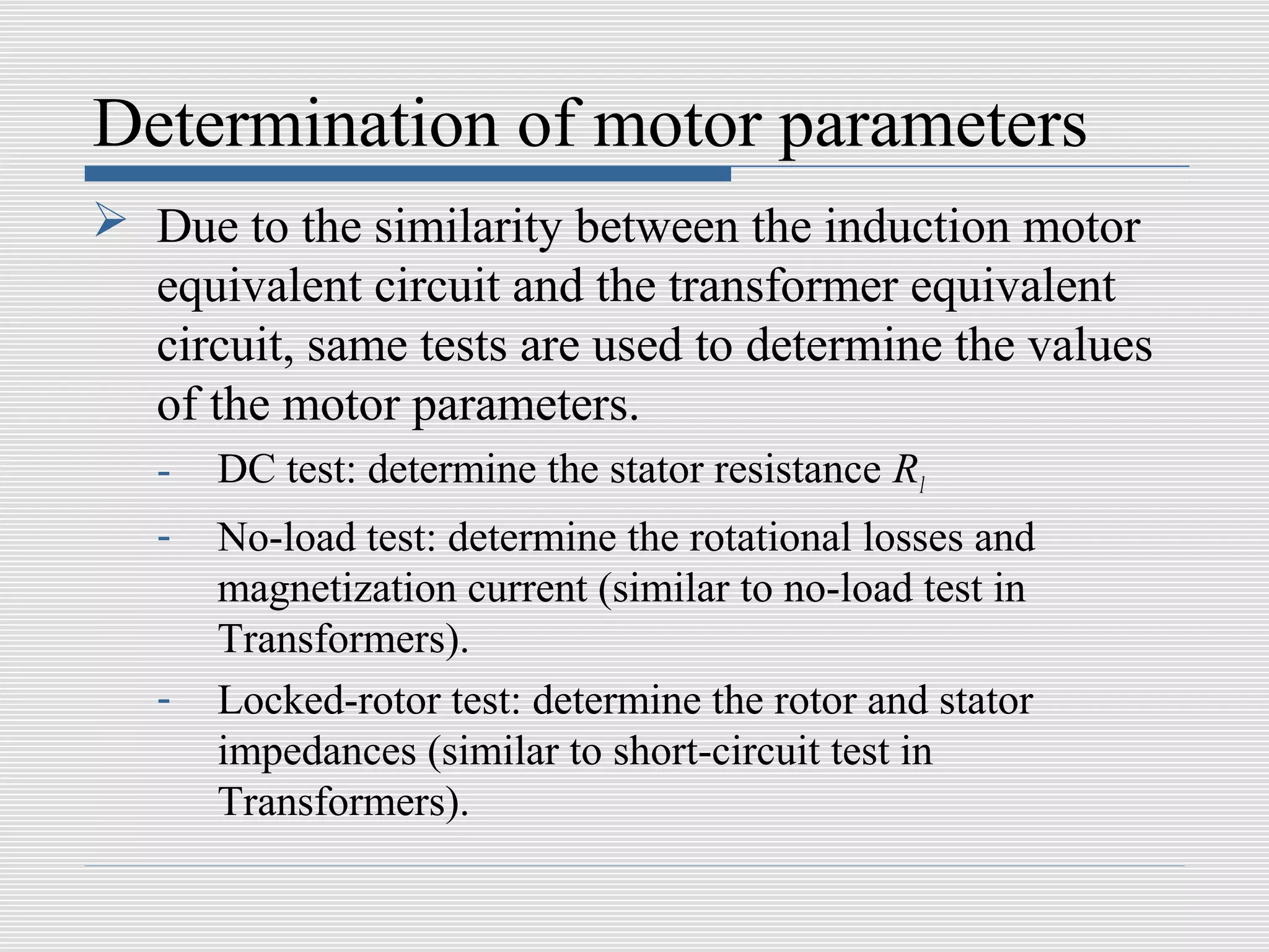 Determination of motor parameters
 Due to the similarity between the induction motor
  equivalent circuit and the transformer equivalent
  circuit, same tests are used to determine the values
  of the motor parameters.
   -   DC test: determine the stator resistance R1
   -   No-load test: determine the rotational losses and
       magnetization current (similar to no-load test in
       Transformers).
   -   Locked-rotor test: determine the rotor and stator
       impedances (similar to short-circuit test in
       Transformers).
 