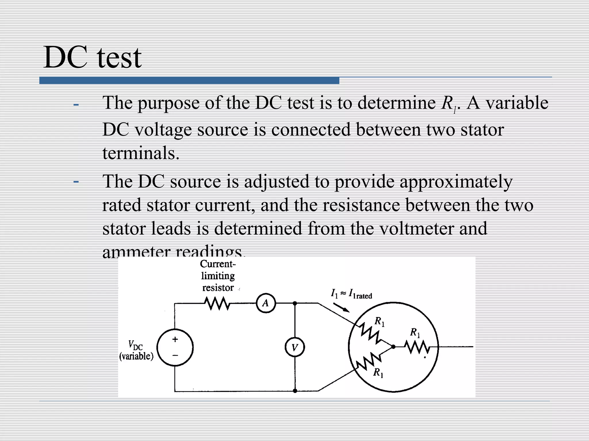 DC test
  -   The purpose of the DC test is to determine R1. A variable
      DC voltage source is connected between two stator
      terminals.
  -   The DC source is adjusted to provide approximately
      rated stator current, and the resistance between the two
      stator leads is determined from the voltmeter and
      ammeter readings.
 