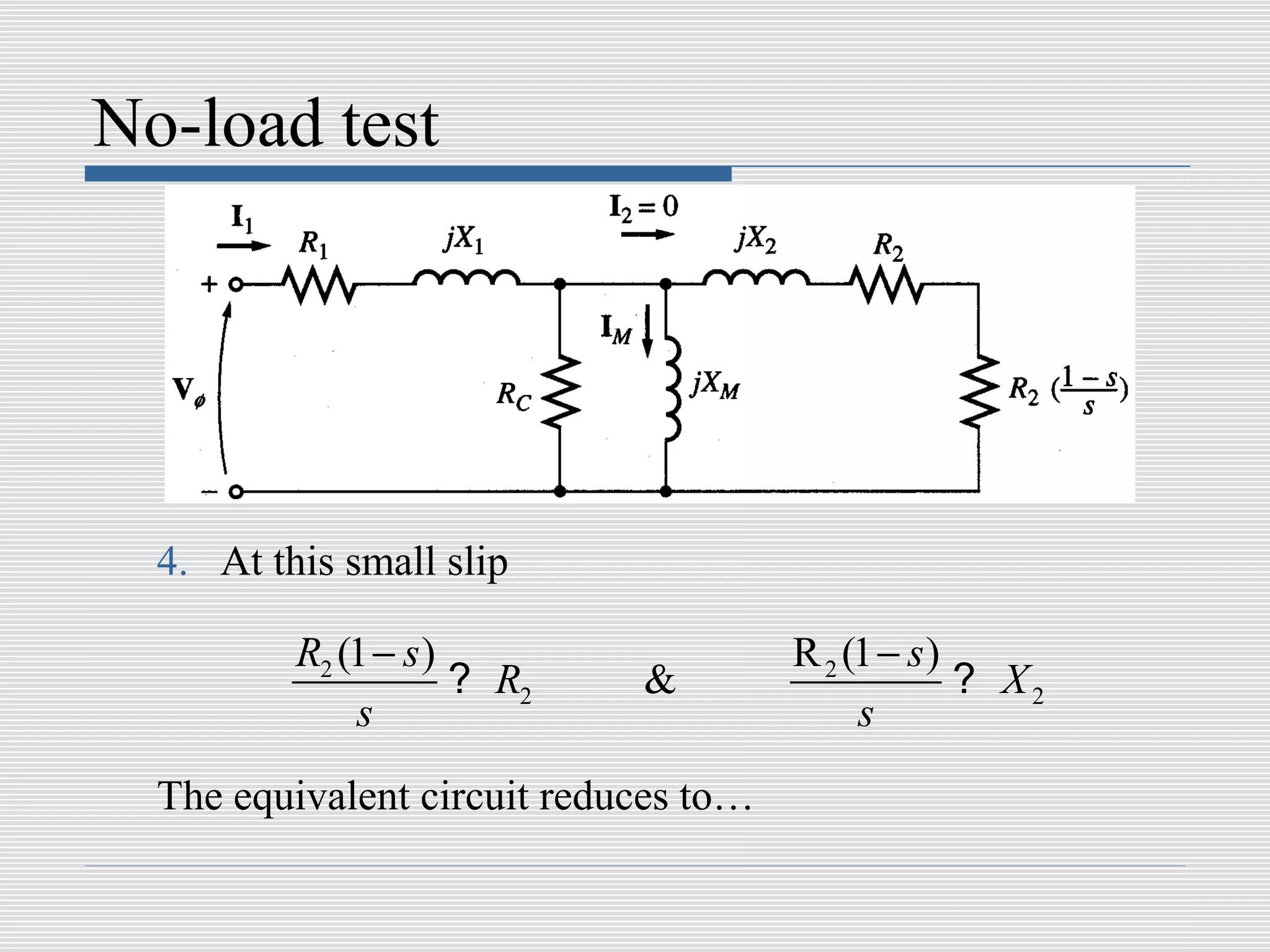 No-load test




  4. At this small slip

          R2 (1 − s )                  R 2 (1 − s )
                      ? R2   &                      ? X2
              s                             s
  The equivalent circuit reduces to…
 