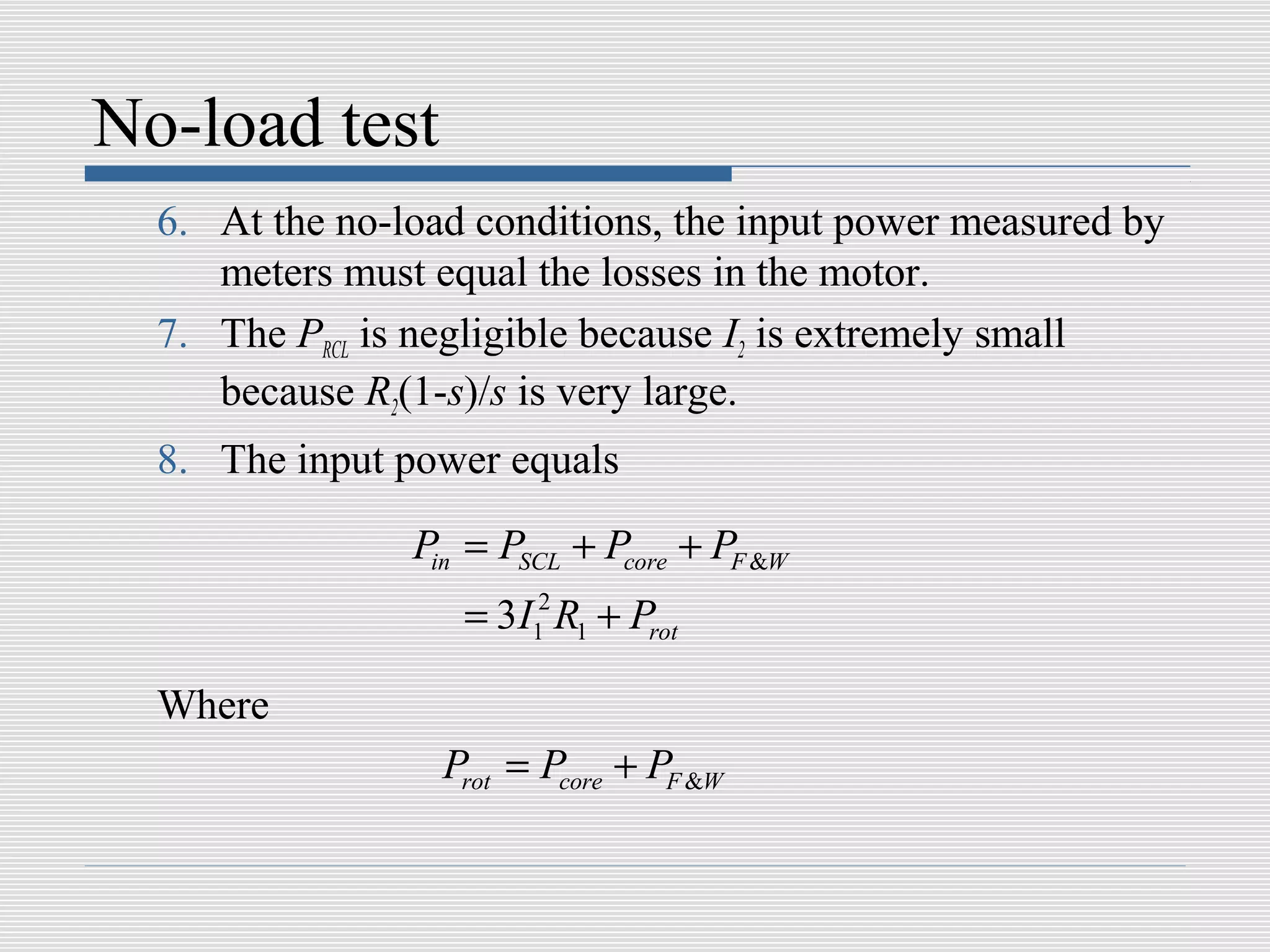 No-load test
  6. At the no-load conditions, the input power measured by
     meters must equal the losses in the motor.
  7. The PRCL is negligible because I2 is extremely small
     because R2(1-s)/s is very large.
  8. The input power equals

                Pin = PSCL + Pcore + PF &W
                   = 3I12 R1 + Prot

  Where
                  Prot = Pcore + PF &W
 