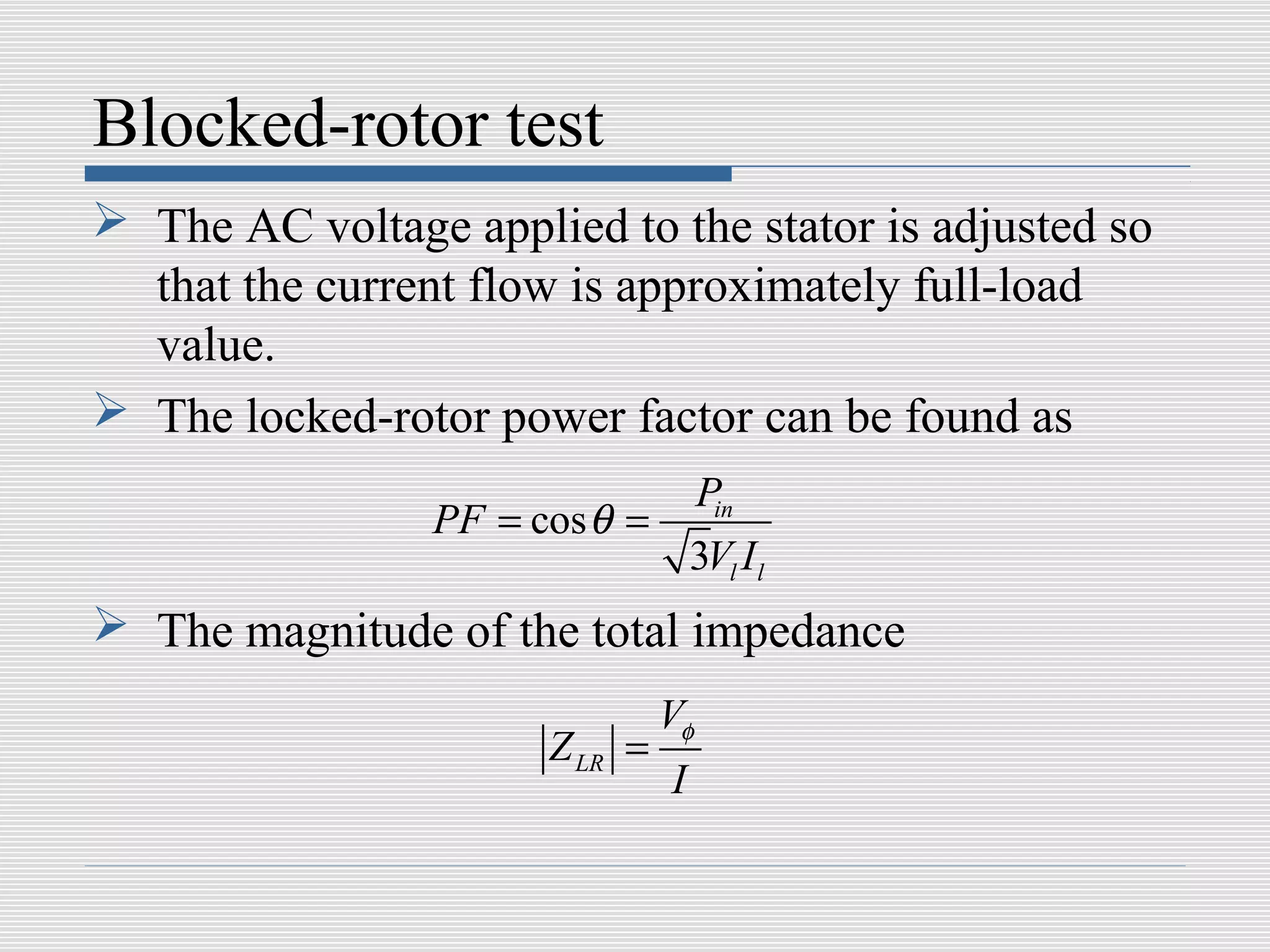 Blocked-rotor test
 The AC voltage applied to the stator is adjusted so
  that the current flow is approximately full-load
  value.
 The locked-rotor power factor can be found as
                              Pin
                 PF = cos θ =
                              3Vl I l
 The magnitude of the total impedance
                                 Vφ
                        Z LR =
                                 I
 
