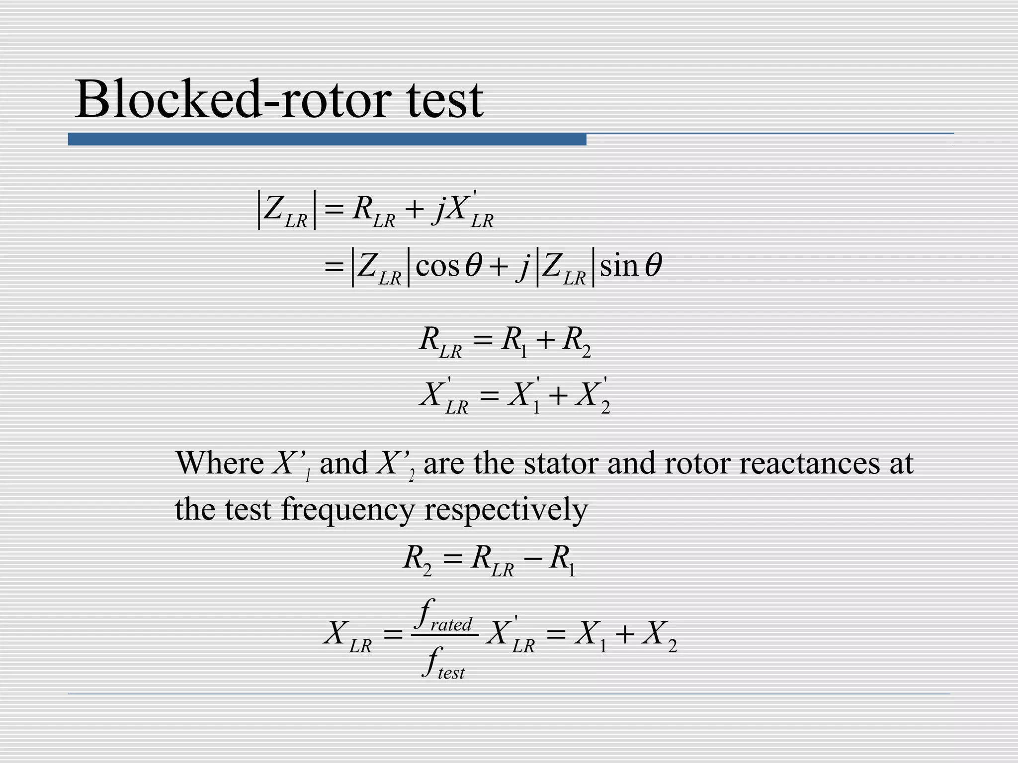 Blocked-rotor test
          Z LR = RLR + jX LR
                          '


               = Z LR cos θ + j Z LR sin θ

                        RLR = R1 + R2
                        X LR = X 1' + X 2
                          '             '



    Where X’1 and X’2 are the stator and rotor reactances at
    the test frequency respectively
                     R2 = RLR − R1
                        f rated '
               X LR =           X LR = X 1 + X 2
                         f test
 