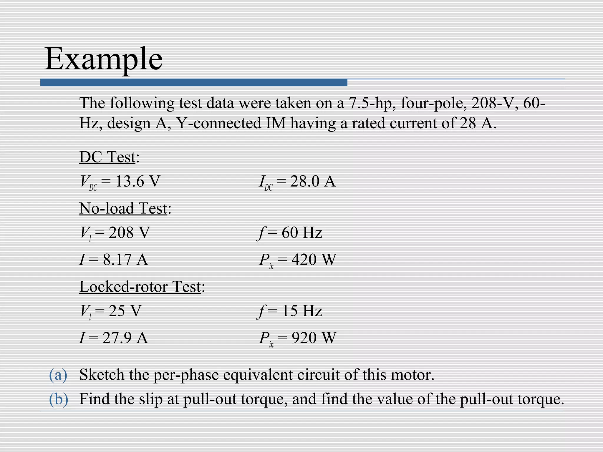 Example
    The following test data were taken on a 7.5-hp, four-pole, 208-V, 60-
    Hz, design A, Y-connected IM having a rated current of 28 A.

    DC Test:
    VDC = 13.6 V                IDC = 28.0 A
    No-load Test:
    Vl = 208 V                  f = 60 Hz
    I = 8.17 A                  Pin = 420 W
    Locked-rotor Test:
    Vl = 25 V                   f = 15 Hz
    I = 27.9 A                  Pin = 920 W

(a) Sketch the per-phase equivalent circuit of this motor.
(b) Find the slip at pull-out torque, and find the value of the pull-out torque.
 