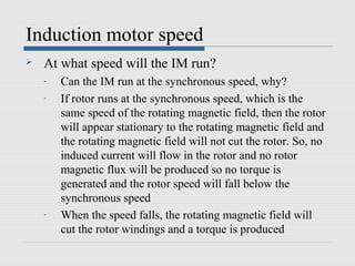 Induction motor speed
   At what speed will the IM run?
    -   Can the IM run at the synchronous speed, why?
    -   If rotor runs at the synchronous speed, which is the
        same speed of the rotating magnetic field, then the rotor
        will appear stationary to the rotating magnetic field and
        the rotating magnetic field will not cut the rotor. So, no
        induced current will flow in the rotor and no rotor
        magnetic flux will be produced so no torque is
        generated and the rotor speed will fall below the
        synchronous speed
    -   When the speed falls, the rotating magnetic field will
        cut the rotor windings and a torque is produced
 
