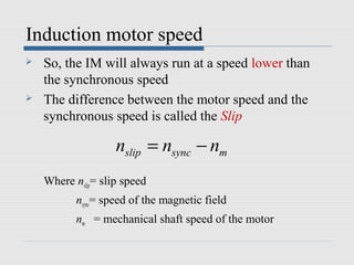 Induction motor speed
   So, the IM will always run at a speed lower than
    the synchronous speed
   The difference between the motor speed and the
    synchronous speed is called the Slip

                    nslip = nsync − nm
    Where nslip= slip speed
           nsync= speed of the magnetic field
           nm = mechanical shaft speed of the motor
 