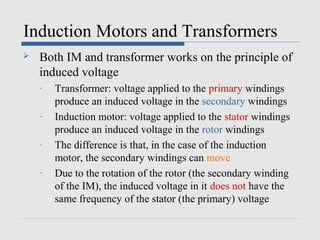 Induction Motors and Transformers
   Both IM and transformer works on the principle of
    induced voltage
    -   Transformer: voltage applied to the primary windings
        produce an induced voltage in the secondary windings
    -   Induction motor: voltage applied to the stator windings
        produce an induced voltage in the rotor windings
    -   The difference is that, in the case of the induction
        motor, the secondary windings can move
    -   Due to the rotation of the rotor (the secondary winding
        of the IM), the induced voltage in it does not have the
        same frequency of the stator (the primary) voltage
 