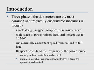 Introduction
   Three-phase induction motors are the most
    common and frequently encountered machines in
    industry
    -   simple design, rugged, low-price, easy maintenance
    -   wide range of power ratings: fractional horsepower to
        10 MW
    -   run essentially as constant speed from no-load to full
        load
    -   Its speed depends on the frequency of the power source
        •   not easy to have variable speed control
        •   requires a variable-frequency power-electronic drive for
            optimal speed control
 