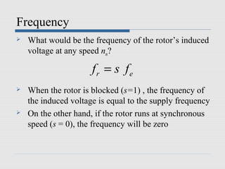 Frequency
   What would be the frequency of the rotor’s induced
    voltage at any speed nm?

                      fr = s fe
   When the rotor is blocked (s=1) , the frequency of
    the induced voltage is equal to the supply frequency
   On the other hand, if the rotor runs at synchronous
    speed (s = 0), the frequency will be zero
 