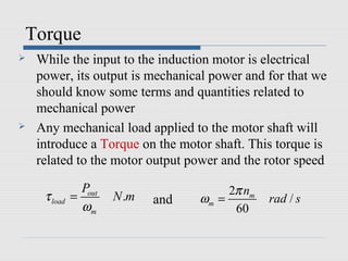 Torque
   While the input to the induction motor is electrical
    power, its output is mechanical power and for that we
    should know some terms and quantities related to
    mechanical power
   Any mechanical load applied to the motor shaft will
    introduce a Torque on the motor shaft. This torque is
    related to the motor output power and the rotor speed

                Pout                     2π nm
     τ load   =        N .m   and   ωm =         rad / s
                ωm                        60
 