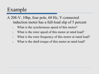 Example
A 208-V, 10hp, four pole, 60 Hz, Y-connected
   induction motor has a full-load slip of 5 percent
   1.   What is the synchronous speed of this motor?
   2.   What is the rotor speed of this motor at rated load?
   3.   What is the rotor frequency of this motor at rated load?
   4.   What is the shaft torque of this motor at rated load?
 