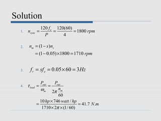 Solution
                  120 f e 120(60)
  1.   nsync    =        =        = 1800 rpm
                    P        4

  2.    nm = (1 − s )ns
                = (1 − 0.05) ×1800 = 1710 rpm


  3.     f r = sf e = 0.05 × 60 = 3Hz

                  Pout     Pout
  4.   τ load   =      =
                  ωm 2π nm
                             60
                  10 hp × 746 watt / hp
                =                       = 41.7 N .m
                   1710 × 2π × (1/ 60)
 