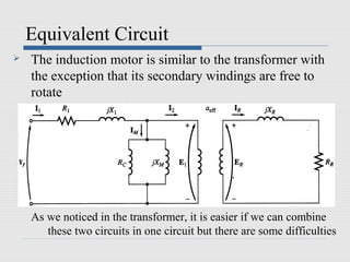 Equivalent Circuit
   The induction motor is similar to the transformer with
    the exception that its secondary windings are free to
    rotate




    As we noticed in the transformer, it is easier if we can combine
       these two circuits in one circuit but there are some difficulties
 