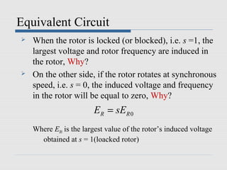 Equivalent Circuit
   When the rotor is locked (or blocked), i.e. s =1, the
    largest voltage and rotor frequency are induced in
    the rotor, Why?
   On the other side, if the rotor rotates at synchronous
    speed, i.e. s = 0, the induced voltage and frequency
    in the rotor will be equal to zero, Why?
                        ER = sER 0
    Where ER0 is the largest value of the rotor’s induced voltage
      obtained at s = 1(loacked rotor)
 