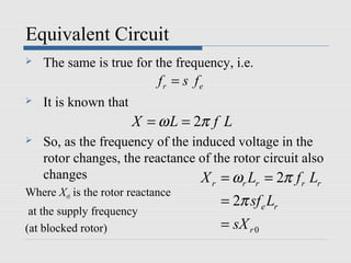 Equivalent Circuit
   The same is true for the frequency, i.e.
                             fr = s fe
   It is known that
                       X = ω L = 2π f L
   So, as the frequency of the induced voltage in the
    rotor changes, the reactance of the rotor circuit also
    changes                       X = ω L = 2π f L
                                         r       r   r      r   r
Where Xr0 is the rotor reactance
                                             = 2π sf e Lr
 at the supply frequency
(at blocked rotor)                           = sX r 0
 